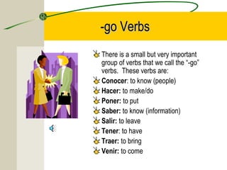 -go Verbs-go Verbs
There is a small but very important
group of verbs that we call the “-go”
verbs. These verbs are:
Conocer: to know (people)
Hacer: to make/do
Poner: to put
Saber: to know (information)
Salir: to leave
Tener: to have
Traer: to bring
Venir: to come
 