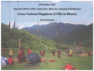 28 October 2014 
Beyond GDP in Africa: Innovative Ideas for a Regional Dashboard 
Gross National Happiness (GNH) in Bhutan 
Lise Pretorius 
 