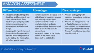 Differentiators Advantages Disadvantages
• Amazon is all about the public
cloud first and foremost. It has
called private cloud “false
cloud”. If your company is of a
similar mindset this can be
advantageous and help drive
change.
• Amazon got it right (in terms of
demand) out of the gate with
IaaS and data/storage services
and is leading the marketplace
still (after several years).
• Amazon started in the cloud and
didn’t have to transition services
and offerings to the Cloud.
• Amazon was the earliest to
market with IaaS and data
storage enabling them to control
more of the market than it’s
competitors.
• Amazon is viewed as the market
leader in the public cloud
(especially in IaaS) today.
• Amazon is struggling with
customer support and customer
relationships.
• Amazon has no significant SaaS
or PaaS offerings and services
that enable it to compete at the
level Google and Microsoft are.
• Amazon’s hybrid story is weaker
than Microsoft’s.
So what’s the summary on Amazon?
AMAZON ASSESSMENT…
 
