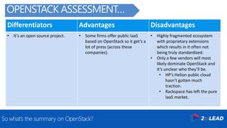 Differentiators Advantages Disadvantages
• It’s an open source project. • Some firms offer public IaaS
based on OpenStack so it get’s a
lot of press (across these
companies).
• Highly fragmented ecosystem
with proprietary extensions
which results in it often not
being truly standardized.
• Only a few vendors will most
likely dominate OpenStack and
it’s unclear who they’ll be.
• HP’s Helion public cloud
hasn’t gotten much
traction.
• Rackspace has left the pure
IaaS market.
So what’s the summary on OpenStack?
OPENSTACK ASSESSMENT…
 