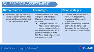 Differentiators Advantages Disadvantages
• Force.com is typically sold as an
adjunct to Salesforce CRM. Their
identity platform similarly is tied
to CRM (pricing model wise).
• Some apps can be built solely
with point-and-click tools.
Making development more
accessible.
• Developers can also use
Apex, a Salesforce language
for more advanced efforts.
• Customer self-selection: Since
your customer data is in the
Salesforce cloud, why not build
your apps there, too?
• Customer lock in is total with
Force.com. The platform,
language, and tools are all
proprietary.
• Has no IaaS offerings (different
approach). It’s storage also
focuses on the Non Relational
data stores and it’s own services.
So what’s the summary on Salesforce?
SALESFORCE ASSESSMENT…
 