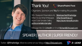 Thank You!
Organizers, SponsorsandYouformakingthispossible.
100+SharepointPresentationsAt.. Slideshare.Net/RHarbridge
WhenToUseWhatWhitepaper.. WhenToUseWhat.com
AzureCodeSamplesGallery.. https://azure.microsoft.com/en-
us/documentation/samples/
Message Me On LinkedIn or Email Richard@2toLead.com
SPEAKER | AUTHOR | SUPER FRIENDLY
Twitter: @RHarbridge. More to come on our blog at http://2toLead.com.
 