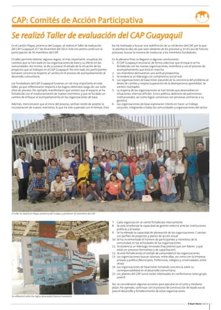 5El Buen Vecino 04/14
Se realizó Taller de evaluación del CAP Guayaquil
El taller se realizó en Playas, provincia del Guayas, y asistieron 56 miembros del CAP.
Se reflexionó sobre los logros alcanzados hasta el momento.
En el cantón Playas, provincia del Guayas, se realizó el Taller de evaluación
del CAP Guayaquil, el 7 de diciembre del 2013. Este encuentro contó con la
participación de 56 miembros del CAP.
El taller permitió obtener algunos logros; el más importante, visualizar los
cambios que se han dado en las organizaciones de base y su efecto en las
comunidades. Así mismo, se dio a conocer el estado de la situación de los
proyectos que se trabajan en el CAP Guayaquil. Por otro lado, los participantes
tomaron conciencia respecto al cambio en el proceso de acompañamiento al
desarrollo comunitario.
Los fundadores del CAP Guayaquil tuvieron un rol muy importante en este
taller, ya que reflexionaron respecto a los logros obtenidos luego de casi siete
años de proceso. Por ejemplo, manifestaron que sienten que el espacio se ha
fortalecido con el involucramiento de nuevos miembros, y que se ha dado un
cambio de enfoque al acompañamiento en las organizaciones de base.
Además, mencionaron que al inicio del proceso, sentían recelo de aceptar la
incorporación de nuevos miembros, lo que ha sido superado con el tiempo. Esto
los ha motivado a buscar una redefinición de su rol dentro del CAP, por lo que
se planteó la idea de que sean veedores de los procesos y, en el caso de futuros
procesos, buscar la manera de involucrar a los miembros fundadores.
En la plenaria final, se llegaron a algunas conclusiones:
1.	 El CAP Guayaquil reconoció, de forma colectiva, que el espacio se ha
fortalecido con las nuevas organizaciones, miembros y con el proceso de
acompañamiento que está en marcha.
2.	 Los miembros demuestran una actitud propositiva.
3.	 Se evidencia un liderazgo con compromiso social real.
4.	 Las organizaciones de base están pasando de la conciencia del problema al
deseo de cambio y mejora (superación de la desesperanza aprendida). Se
sienten motivados.
5.	 La mayoría de las organizaciones se han tenido que desenvolver en
situaciones internas difíciles (crisis política, deterioro de patrimonios
institucionales, así como lograr consensos con personas contrarias a su
gestión).
6.	 Las organizaciones de base expresaron interés en hacer un trabajo
conjunto, integrando a todas las comunidades y organizaciones del sector.
7.	 Cada organización se siente fortalecida internamente.
8.	 Se está ampliando la capacidad de gestión externa ante las instituciones
públicas y privadas.
9.	 Se ha elevado la capacidad de planeación de las organizaciones. Cuentan
con perfiles de proyectos y planes de acción anual.
10.	Se ha incrementado el número de participantes y miembros de la
comunidad, en las actividades de las organizaciones.
11.	Se evidencia un liderazgo renovado (hay jóvenes que son líderes y que
están en procesos formativos y de capacitación).
12.	Se está fortaleciendo el sentido de comunidad en las organizaciones.
13.	Las organizaciones buscan alianzas entre ellas, así como con la empresa
privada y pública (Municipios, Prefecturas, colegios y universidades, entre
otras).
14.	Las organizaciones de base están tomando conciencia sobre su
corresponsabilidad en el desarrollo comunitario.
15.	Los jóvenes del CAP Junior están interesados en conformarse como grupo
juvenil.
Así, se consideraron algunas acciones para ejecutar en el corto y mediano
plazo. Por ejemplo, continuar con el proceso de construcción de tejido social
para el desarrollo y fortalecimiento de estas organizaciones.
CAP: Comités de Acción Participativa
 