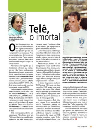 José Carlos Araújo é
comunicador esportivo
da Rádio Globo do Rio de
Janeiro/RJ

O

Telê,

Arquivo BV

Felipe Freitas

Coluna do Garotinho

o imortal

Ser Humano sempre sonhou com a imortalidade,
mas a grande maioria sequer percebe que ela está
e sempre esteve ao seu alcance. Pode
parecer utopia, mas são incontáveis
os nossos imortais. Porque as pessoas passam, mas suas obras e seus
ensinamentos ficam para sempre e as
tornam eternas.
Não vamos citar aqueles que se
eternizaram pelo mal que praticaram em vida. Vamos lembrar, sim,
daqueles que viveram, semearam o
Bem e imortalizaram-se em nossos
corações, como o Papa João Paulo
II (1920-2005) e, para lembrar apenas mais um nome, o nosso Alberto
Santos Dumont (1873-1932), o Pai
da Aviação, cuja invenção completa
o centenário agora, em 2006.
Na área esportiva, temos mais um
imortal brasileiro, que se junta a outros como Garrincha (1933-1983),
Didi (1929-2001), Zizinho (19212002), Ayrton Senna (1960-1994)
e tantos que povoarão para sempre a
nossa memória e também a de nossos
ascendentes. Estou me referindo a
Telê Santana (1931-2006), o Mestre
Telê, que nos deixou no fim do mês
de abril.
Telê, como jogador, não foi um
supercraque. Não chegou a ser um
Pelé ou um Garrincha, mas foi muito
importante por onde passou, espe-

cialmente para o Fluminense, clube
de seu coração, que o projetou e no
qual se transformou em ídolo.
Como treinador, sua contribuição
para o futebol brasileiro foi louvável.
Elegante como atleta, manteve suas
atitudes éticas e seus princípios de
amante do futebol-arte ao assumir as
funções de treinador.
Afirmava que preferia ver seu
time perder a vencer usando armas
tão corriqueiras hoje em dia, como
pontapés e outros artifícios desleais.
Para ele, o diferencial do Brasil estava
na arte. Os brasileiros não tinham
motivos para abandonar o futebol
alegre, bonito e moleque com o qual
sempre encantou o mundo.
O destino chegou a ser cruel com
Telê Santana. Não uma, mas duas
vezes. Em 1982, armou o que seria
a seleção dos sonhos. Mas o Brasil
mágico, que todos apontavam como
virtual campeão, tropeçou em erros
individuais e acabou eliminado da
Copa do Mundo pela Itália.
Quatro anos depois, Telê tinha
nova chance de ser campeão do
mundo. Novamente, apostou em
sua convicção de que futebol é arte.
Outra vez, o Brasil foi brilhante em
campo. Mas aconteceu em 1986 o
acidente de percurso ocorrido na
Copa anterior. Tal e qual em 1982,
o destino conspirou contra Telê e
sua seleção: embora brilhante e en-

Entusiasta pelas causas em prol da
Solidariedade, o mestre Telê sempre
apoiou as iniciativas da Legião da
Boa Vontade. Em entrevista, certa vez
afirmou: “É uma necessidade todos
nós nos engajarmos na Campanha
LBV — Esporte é Vida, não violência!,
que está sendo realizada pela Legião
da Boa Vontade. (...) Esta campanha
foi um marco, uma nova era nos
esportes e contribui para que a Paz
reine dentro e fora do campo”. A
LBV solidariza-se com os parentes
do querido mestre Telê Santana e
envia as mais sinceras vibrações de
Paz e gratidão ao seu Espírito eterno.

cantadora, foi eliminada pela França,
nos pênaltis, depois de um empate no
tempo normal, quando Zico desperdiçou uma penalidade máxima que,
se convertida, nos classificaria rumo
às semifinais. Porém, Telê, como
todo mestre, nunca se entregou.
Sabia que estava no rumo certo e,
com o São Paulo, conquistou o bicampeonato mundial de clubes.
Telê Santana deixou um legado
que precisa ser aproveitado por
todos os jogadores, treinadores e
dirigentes: vencer é preciso, no
entanto o importante mesmo é ser
digno da vitória.

BOA VONTADE

13

 