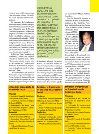 construir uma política que rompa
com o assistencialismo, clientelismo e com a política improvisada”,
explicou.
Os integrantes do Conselho também destacaram o trabalho da Legião
da Boa Vontade que desenvolve, em
todo o Brasil, há mais de 56 anos,
centenas de programas e projetos que
resgatam os valores dos cidadãos.
Dalila Maria Pedrini enfatizou a iniciativa social da Instituição: “A LBV
é uma obra de Assistência Social que
está presente em todo o Brasil e é
muito conhecida. Que ela continue se
empenhando no trabalho de promoção e de libertação dos setores mais
empobrecidos da sociedade”.
O Diretor Vice-Presidente da
Fundamig, Gilson Assis Dayrell,
ressaltou a parceria com a Obra.
“Esperamos contar sempre com
a LBV também na Confederação
Brasileira de Fundações, porque é
uma instituição de grande prestígio
nacional”, disse.
“Fico muito feliz em falar de
Paiva Netto, porque ele não faz só um
bem à Assistência Social do País, ele
faz um bem à parte espiritual no País.
Falta para as pessoas um pouco mais

O Presidente do
CNAS, Silvio Iung,
disse que instituições
comprometidas com o
bem-estar da população
são necessárias à
sociedade. “A LBV tem
esse papel de buscar a
inserção da sociedade
brasileira. Quero
cumprimentá-la por isso.
É assim que a gente faz
política pública, não só
no seu trabalho, mas
também articulando-se
com outros, construindo
junto com outros”,
parabenizou.
de formação religiosa. Os programas da LBV, aos quais assisto, são
para instruir, aumentar a cultura da
população e mostrar a visibilidade
de processos sociais. Então, a gente
torce muito para que o Paiva Netto
cresça ainda mais com a LBV, com a
Fundação José de Paiva Netto, com
a televisão, porque nós precisamos
de televisões desse nível”, agrade-

ceu o conselheiro Marcos Antônio
Gonçalves.
Em São Paulo/SP, durante o
Seminário “Rumos da Filantropia”,
realizado no dia 5 de abril, o Presidente da Confederação das Santas
Casas de Misericórdia, Hospitais
e Entidades Filantrópicas (CMB) e
ex-Presidente do
CNAS, Antônio
Brito, ressaltou o
valor do trabalho
do Órgão: “O Conselho Nacional de
Assistência Social
foi criado para permitir o intercâmbio
da sociedade civil, legitimado pelo
setor, porque representa outros
milhares que não têm o certificado,
mas precisam desses representantes
no CNAS, que estejam lá, atuando
em favor dessas entidades”.
A Legião da Boa Vontade, registrada no CNAS e portadora do
Certificado de Entidade Beneficente de Assistência Social, desde
1967, congratula-se com os antigos
e novos conselheiros e Diretoria,
desejando-lhes amplo sucesso.

Entidades e Organização
de Usuários da Assistência
Social

Entidades e Organização
de Trabalhadores da
Assistência Social

— Instituição Sinodal de Assistência,
Educação e Cultura (Isaec);
— Conferência Nacional dos Bispos
do Brasil (CNBB);
— Confederação das Santas Casas
de Misericórdia, Hospitais e Entidades Filantrópicas (CMB).

Titulares:

Titulares:

— Associação Brasileira das Universidades Comunitárias (Abruc);
— Instituição Adventista Central
Brasileira de Educação e Assistência
Social;
— Federação Brasileira das Associações Cristãs de Moços.

— Pastoral da Criança;
— Federação Brasileira das Instituições de Inclusão Social, Reabilitação
e Defesa da Cidadania (Febiex);
— Obra Social Santa Isabel (Ossi).

Entidades e Organização de
Assistência Social
Titulares:

Suplentes:

— Movimento Nacional de Meninos
e Meninas de Rua (MNMMR);
— União Brasileira de Cegos
(UBC);
— União Norte Brasileira das Igrejas
Adventistas do Sétimo Dia.

Suplentes:

— Confederação Nacional dos Trabalhadores em Seguridade Social
(CNTSS);
— Federação de Sindicatos de
Trabalhadores das Universidades
Brasileiras (Fasubra);
— Federação Nacional dos Assistentes Sociais (Fenas).

Suplentes:

—Conselho Federal de Contabilidade;
— Associação Brasileira de Educadores de Deficientes Visuais;
— Conselho Federal de Serviço
Social (Cfess).
BOA VONTADE

17

 