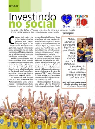 Educação

Investindo

no social

Nas cinco regiões do País, LBV eleva a auto-estima dos milhares de crianças em situação
_____________
de risco social e pessoal ao doar kits completos de material escolar.

C

ro e este kit ajudará bastante. Tenho
três filhos e não tinha condições de
comprar o material para eles. Passava pela escola com minha filha e ela
chorava. Depois, ao falar para minha
caçula que receberia este kit, ela
ficou feliz porque vai poder estudar,
sua auto-estima aumentou”, comentou, feliz, a mineira Marlucia.
Famílias iguais à dela receberam
o material escolar nas cinco regiões
brasileiras, no começo do ano letivo.
Foram beneficiadas crianças que
estudam da 1ª à 4ª série do ensino
fundamental em estabelecimentos
da rede pública as quais participam,
no período inverso ao da escola, do
programa LBV: Criança — Futuro no
Presente!, em que são desenvolvidas
inúmeras atividades esportivas, lúdicas, culturais e de lazer.
Realizada no começo de cada ano,
essa ação da LBV visa diminuir os
índices de evasão escolar por falta de

“Achei o
espaço muito
aconchegante,
é gratificante
para a família
destas
crianças
atendidas
pela LBV. O
atendimento
é muito bom, elas
se sentem acolhidas
e isto é importante,
adorei participar desta
confraternização.”
Maria Silva Costa, Primeira-Dama de
Belém/PA, referindo-se à estrutura
oferecida pela LBV na cidade.

Ariane Camargo

adernos, lápis pretos e coloridos, canetas, borrachas,
apontador, cola, tesoura
sem ponta, régua, mochila
e minidicionário. Para alguns esta é
apenas uma relação de objetos essenciais ao aprendizado, mas para muitas
crianças é o que falta para entrar numa
sala de aula e começar a escrever ou
desenhar um futuro melhor.
Na busca de reverter essa triste
realidade, diversos artistas e a sociedade brasileira apoiaram mais uma
edição da Campanha LBV: Criança
Nota 10 — Sem Educação não há
Futuro! A ação solidária da Legião
da Boa Vontade beneficiou milhares
de meninos e meninas que vivem em
situação de risco social e pessoal.
São famílias de renda modesta,
como a de dona Marlucia Xavier
Dias, que encaram o desafio de ter de
encaixar a compra da lista escolar no
orçamento. “A gente está sem dinhei-

Marta Trigueiro

18

BOA VONTADE

Londrina/PR

Rui Portugal

 