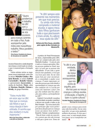 João Preda

Chica Nunes, Presidente da Câmara
de Vereadores de Cuiabá/MT.

recursos financeiros e ainda despertar
nas crianças a motivação ao estudo,
o que é essencial para a formação
delas.
Vários artistas mirins se engajaram nessa empreitada, entre eles
as atrizes Michelle Giudice e Rafaela Romolo; os atores Gabriel
Cavicchiolli e Rodolfo Valente;
o apresentador Jacarezinho; a
rainha do bambolê, Thaty; além
de Mariana, Danielle, Paloma e
Drielly, do grupo Patotinha.

“Estou muito feliz
em estar aqui na LBV.
Vejo que as crianças
são felizes e que a
nossa doação é bemutilizada. O carinho que
elas recebem é muito
importante.”
Maria das Dores Alves, colaboradora da LBV em Vitória/ES.

“A LBV sempre está
presente nos momentos
em que mais preciso.
Eu ainda não tinha
comprado o material
escolar, e agora meus
dois filhos ganharam
tudo o que precisavam
e mais ainda. Eu adorei
essa ajuda da LBV.”
Adriana da Silva Souza, atendida
pela Legião da Boa Vontade em
Moreno/PE.

A prática do Natal Permanente
de Jesus, empreendida pela LBV,
pôde ser comprovada pela atriz
Michelle Giudice: “A sala de aula
é onde as crianças aprendem. Muitas pessoas ajudam no Natal, mas
não é só nele que as pessoas têm
dificuldades. O ano todo a gente
tem de estar ajudando, e é isso que
vou levar para mim. Eu me sinto
muito bem por estar incentivando a comunidade a ajudar essas
crianças. É muito importante ser
uma das pessoas que estão dando a
oportunidade às crianças que não
têm condições de ir à escola por
causa dos materiais e fazer com
que elas tenham uma boa educação, uma cultura, e principalmente
na LBV”.
Gabriel Cavicchiolli ressaltou
sua felicidade em poder contribuir
e deixou um recado a todos os de
Boa Vontade: “Eu estou muito feliz
por participar. Que vocês participem dessa doação para as crianças
terem um futuro bem melhor”.
Rodolfo Valente complementou:
“Tem de botar a mão na consciência e pensar que elas não tiveram
a vida que a gente teve. Temos de

goiânia/go

“A LBV é uma
entidade,
dentro
da nossa
sociedade
araraquarense,
que nos
enche de
orgulho, pois
ela traz para as nossas
crianças o reforço escolar,
a Educação, o Esporte, o
lazer e a parte cultural.”

Athaíde Alves

Pedro Reis

“Quero
parabenizar
o trabalho
da LBV
com a
distribuição
de kits
escolares
para crianças carentes
em todo o País. Pude
acompanhar pela
mídia este maravilhoso
trabalho. Meus parabéns
a todos!”

Ronaldo Napeloso, Presidente da Câmara
Municipal de Araraquara/SP.

ajudar essas crianças para terem
uma vida bem melhor. Eu me sinto
mais feliz; sei que estou ajudando
milhares de pessoas. É claro que é
pouco, mas, se todo mundo juntar,
esse pouco vai se transformar em
muito”.
BOA VONTADE

21

 