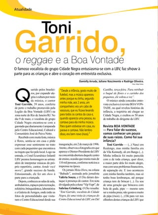 Atualidade

Toni

Garrido,
o reggae e a Boa Vontade

O famoso vocalista do grupo Cidade Negra entusiasma-se com a LBV, faz show à
parte para as crianças e abre o coração em entrevista exclusiva.

Q

uerido pelos brasileiros, por expandir alegria e cultura por meio
da música, o cantor
Toni Garrido, 39 anos, conferiu
de perto o trabalho promovido pela
Legião da Boa Vontade (LBV) na
zona norte do Rio de Janeiro/RJ. No
dia 9 de maio, o vocalista do grupo
Cidade Negra encantou-se com a
garotada que diariamente é amparada
pelo Centro Educacional, Cultural e
Comunitário José de Paiva Netto.
Recebido com muita festa, música
e flores, sentiu-se em casa e pôde
expressar esse sentimento no trato
com cada pequenino que encontrava
no trajeto que fez pelo local. Logo na
entrada, o Coral Ecumênico Infantil
LBV prestou homenagem ao artista:
além de interpretar músicas do próprio repertório, cantou Aonde você
mora?, grande sucesso da banda.
Entusiasmado, ele fez um show à
parte para a criançada.
Depois, conheceu as salas de aula,
ambulatórios, espaços para recreação,
refeitório, brinquedoteca, laboratórios
e a Galeria de Amigos, onde estão as
fotos de personalidades que visitaram o Centro Educacional desde sua
22

BOA VONTADE

______________________________________________
Danielly Arruda, Juliane Nascimento e Rodrigo Oliveira.
Fotos: Felipe Freitas

“Desde a infância, gosto muito de
futebol, mas a música apareceu
antes porque eu tinha, segundo
minha mãe, aos 2 anos, um
companheiro: era um cabo de
vassoura, que eu ficava levando
para todos os cantos da casa e,
quando aparecia uma pessoa, eu
cantava para ela minha música.
Para quem estivesse em casa, eu
parava e cantava. Não lembro
disso, era bem novo (risos).”

Castilho, terça-feira. Para retribuir
o buquê de flores e o carinho dos
pequenos, ele soltou a voz”.
O músico ainda concedeu entrevista exclusiva à revista BOA VONTADE, na qual revelou histórias da
infância, a trajetória até chegar ao
Cidade Negra, e exaltou os 50 anos
de trabalho do dirigente da LBV.

inauguração, em 2 de março de 1996.
Atento, observou a fotografia em que
aparece o Diretor-Presidente da LBV
na concorrida abertura daquele centro
de ensino, ocasião que reuniu mais de
110 mil pessoas, conforme noticiou a
imprensa na época.
Os jornais Meia-Hora, na coluna
“Babado”, assinada pela jornalista
Valéria Souza, e O Dia deram destaque à presença do cantor. Em nota
divulgada pela coluna “Vip Vupt”, de
Sabrina Grimberg, O Dia ressalta:
“Toni Garrido, vocalista do Cidade
Negra, fez uma visita às crianças do
Centro Educacional da LBV, em Del

Toni Garrido — (...) Nasci em
Realengo, mas minha família era
da Vila Kennedy, ali em Bangu (...).
Minha infância foi muito parecida
com a de toda criança, quer dizer,
a maior parte dela foi muito alegre,
mas com seus problemas financeiros,
de separação etc. E isso aconteceu
com minha família também, mas só
tenho boas lembranças, até porque
criança tem de brincar (...). Eu sou
de uma geração que brincava com
bola de gude, pipa — mesmo sem
ser a minha praia; não gostava muito
de pipa (risos). (...) Dá para ver nos
olhinhos destas crianças da LBV que

Revista BOA VONTADE
— Para falar do sucesso,
vamos conhecer um pouco
de suas raízes. Como foi sua
infância?

 