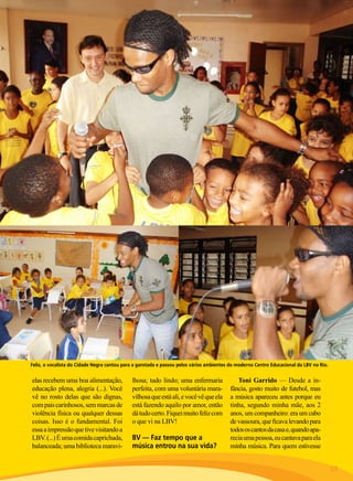 Feliz, o vocalista do Cidade Negra cantou para a garotada e passou pelos vários ambientes do moderno Centro Educacional da LBV no Rio.

elas recebem uma boa alimentação,
educação plena, alegria (...). Você
vê no rosto delas que são dignas,
com pais carinhosos, sem marcas de
violência física ou qualquer dessas
coisas. Isso é o fundamental. Foi
essa a impressão que tive visitando a
LBV. (...) É uma comida caprichada,
balanceada; uma biblioteca maravi-

lhosa; tudo lindo; uma enfermaria
perfeita, com uma voluntária maravilhosa que está ali, e você vê que ela
está fazendo aquilo por amor, então
dá tudo certo. Fiquei muito feliz com
o que vi na LBV!

BV — Faz tempo que a
música entrou na sua vida?

Toni Garrido — Desde a infância, gosto muito de futebol, mas
a música apareceu antes porque eu
tinha, segundo minha mãe, aos 2
anos, um companheiro: era um cabo
de vassoura, que ficava levando para
todos os cantos da casa e, quando aparecia uma pessoa, eu cantava para ela
minha música. Para quem estivesse
BOA VONTADE

23

 