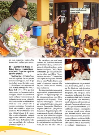 em casa, eu parava e cantava. Não
lembro disso, era bem novo (risos).

BV — Quando você chegou ao
Cidade Negra, o reggae já era
a sua praia? O que você gostava
de ouvir e cantar?

Toni Garrido — O Cidade Negra
tinha três regueiros. Haviam gravado
dois discos de reggae e, mais do que
isso, tinham uma vivência de reggae.
(...) A minha era ouvir algumas músicas de Bob Marley (1945-1981) e
Peter Tosh (1944-1987), que todo
mundo ouvia, os chamados clássicos
do reggae. Isso era o que eu basicamente conhecia. Tomei um pouco de
conhecimento de reggae misturado;
era aquela coisa dos anos 1980. Havia
ainda The Clash, Culture Club e os
regueiros nordestinos. O regueiro do
Brasil não conhecia o reggae com
esse nome. Até lá no Maranhão havia
uma cultura fechada já de reggae.
Mas o músico brasileiro conhecia
reggae como xote, baião, embolada,
coco. Os ritmos do Nordeste, todos
eles, na realidade, são irmãos ou
primos do reggae. (...)

24

BOA VONTADE

Eu participava de uma banda
chamada Bel, do Rio de Janeiro/RJ,
que misturava funk, soul music e
samba. (...) Quando acabou a gestão
do cantor antigo no Cidade Negra,
o Bernardo, que saiu para fazer a
carreira solo, o grupo falou: “Vamos
procurar um cantor”. E eles tinham
visto alguns shows que nós tínhamos
feito no Circo Voador. Éramos uma
banda independente, mas que tinha
força no circuito, tocava bastante,
fazia muita coisa.
Foi aí que entrei e tive uma aula de
reggae, em um grupo absolutamente
regueiro. Foi engraçado porque um
dos integrantes chegou e me falou,
no primeiro dia de ensaio: “Toma
aqui uma bíblia reggae”. É um livro
que conta a história do reggae, com
todos os fundamentos filosóficos,
religiosos e por aí vai. (...) Eu gosto do
fundamento. Respeito a origem, independentemente da parte religiosa de
cada um. Acho a filosofia do reggae
coisa fundamental e muito boa para
a vida das pessoas. (...) Essa filosofia
de boas coisas e de tranqüilidade, de
“Olha, vai tudo dar certo”, sabe, o

Divulgação

Assim que chegou, Toni Garrido
recebeu flores e saudou as
crianças da LBV.

Bob Marley

Bob Marley tem uma função enorme
nisso. Como artista, adoro as coisas
que fez. Gosto até mais de outros
artistas em termos musicais do que
dele próprio. Mas não posso tirar a
importância fundamental de profeta
na realidade do Bob Marley, no sentido de que profetas saem pelo mundo
para divulgar uma palavra positiva, a
palavra de Deus, uma palavra boa, ou
do Deus que ele chama Deus (...). O
Ser Humano procura a compreensão
e a luz que entende como a fonte
geral para todo mundo, mesmo que
possua nomes diferentes, de acordo
com a região, com a própria religião.
Aí vou falar também um pouco disso
sobre o Paiva Netto. É meu vizinho,
eu o conheço — de carne e osso — o

 
