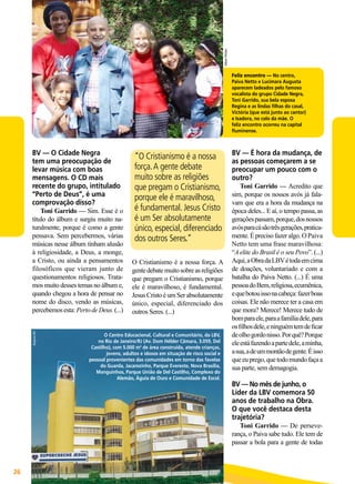 Edson Freitas

Feliz encontro — No centro,
Paiva Netto e Lucimara Augusta
aparecem ladeados pelo famoso
vocalista do grupo Cidade Negra,
Toni Garrido, sua bela esposa
Regina e as lindas filhas do casal,
Victória (que está junto ao cantor)
e Isadora, no colo da mãe. O
feliz encontro ocorreu na capital
fluminense.

BV — O Cidade Negra
tem uma preocupação de
levar música com boas
mensagens. O CD mais
recente do grupo, intitulado
“Perto de Deus”, é uma
comprovação disso?

Arquivo BV

Toni Garrido — Sim. Esse é o
título do álbum e surgiu muito naturalmente, porque é como a gente
pensava. Sem percebermos, várias
músicas nesse álbum tinham alusão
à religiosidade, a Deus, a monge,
a Cristo, ou ainda a pensamentos
filosóficos que vieram junto de
questionamentos religiosos. Tratamos muito desses temas no álbum e,
quando chegou a hora de pensar no
nome do disco, vendo as músicas,
percebemos esta: Perto de Deus. (...)

“O Cristianismo é a nossa
força. A gente debate
muito sobre as religiões
que pregam o Cristianismo,
porque ele é maravilhoso,
é fundamental. Jesus Cristo
é um Ser absolutamente
único, especial, diferenciado
dos outros Seres.”
O Cristianismo é a nossa força. A
gente debate muito sobre as religiões
que pregam o Cristianismo, porque
ele é maravilhoso, é fundamental.
Jesus Cristo é um Ser absolutamente
único, especial, diferenciado dos
outros Seres. (...)

O Centro Educacional, Cultural e Comunitário, da LBV,
no Rio de Janeiro/RJ (Av. Dom Hélder Câmara, 3.059, Del
Castilho), com 5.000 m2 de área construída, atende crianças,
jovens, adultos e idosos em situação de risco social e
pessoal provenientes das comunidades em torno das favelas
do Guarda, Jacarezinho, Parque Evereste, Nova Brasília,
Manguinhos, Parque União de Del Castilho, Complexo do
Alemão, Águia de Ouro e Comunidade de Escol.

BV — É hora da mudança, de
as pessoas começarem a se
preocupar um pouco com o
outro?

Toni Garrido — Acredito que
sim, porque os nossos avós já falavam que era a hora da mudança na
época deles... E aí, o tempo passa, as
gerações passam, porque, dos nossos
avós para cá são três gerações, praticamente. É preciso fazer algo. O Paiva
Netto tem uma frase maravilhosa:
“A elite do Brasil é o seu Povo”. (...)
Aqui, a Obra da LBV é toda em cima
de doações, voluntariado e com a
batalha do Paiva Netto. (...) É uma
pessoa do Bem, religiosa, ecumênica,
e que botou isso na cabeça: fazer boas
coisas. Ele não merece ter a casa em
que mora? Merece! Merece tudo de
bom para ele, para a família dele, para
os filhos dele, e ninguém tem de ficar
de olho gordo nisso. Por quê? Porque
ele está fazendo a parte dele, a minha,
a sua, a de um montão de gente. É isso
que eu prego, que todo mundo faça a
sua parte, sem demagogia.

BV — No mês de junho, o
Líder da LBV comemora 50
anos de trabalho na Obra.
O que você destaca desta
trajetória?

Toni Garrido — De perseverança, o Paiva sabe tudo. Ele tem de
passar a bola para a gente de todas

26

BOA VONTADE

 