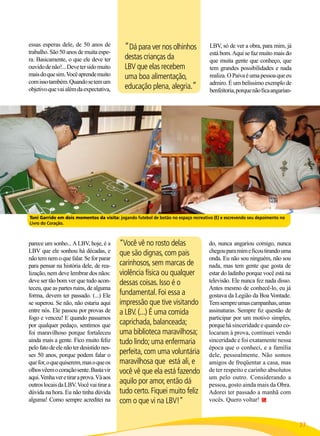 essas esperas dele, de 50 anos de
trabalho. São 50 anos de muita espera. Basicamente, o que ele deve ter
ouvido de não!... Deve ter sido muito
mais do que sim. Você aprende muito
com isso também. Quando se tem um
objetivo que vai além da expectativa,

“Dá para ver nos olhinhos
destas crianças da
LBV que elas recebem
uma boa alimentação,
educação plena, alegria.”

LBV, só de ver a obra, para mim, já
está bom. Aqui se faz muito mais do
que muita gente que conheço, que
tem grandes possibilidades e nada
realiza. O Paiva é uma pessoa que eu
admiro. É um belíssimo exemplo de
benfeitoria, porque não fica angarian-

Toni Garrido em dois momentos da visita: jogando futebol de botão no espaço recreativo (E) e escrevendo seu depoimento no
Livro do Coração.

parece um sonho... A LBV, hoje, é a
LBV que ele sonhou há décadas, e
não tem nem o que falar. Se for parar
para pensar na história dele, de realização, nem deve lembrar dos nãos:
deve ser tão bom ver que tudo aconteceu, que as partes ruins, de alguma
forma, devem ter passado. (...) Ele
se superou. Se não, não estaria aqui
entre nós. Ele passou por provas de
fogo e venceu! E quando passamos
por qualquer pedaço, sentimos que
foi maravilhoso porque fortaleceu
ainda mais a gente. Fico muito feliz
pelo fato de ele não ter desistido nesses 50 anos, porque podem falar o
que for, o que quiserem, mas o que os
olhos vêem o coração sente. Basta vir
aqui. Venha ver e tirar a prova. Vá aos
outros locais da LBV. Você vai tirar a
dúvida na hora. Eu não tinha dúvida
alguma! Como sempre acreditei na

“Você vê no rosto delas
que são dignas, com pais
carinhosos, sem marcas de
violência física ou qualquer
dessas coisas. Isso é o
fundamental. Foi essa a
impressão que tive visitando
a LBV. (...) É uma comida
caprichada, balanceada;
uma biblioteca maravilhosa;
tudo lindo; uma enfermaria
perfeita, com uma voluntária
maravilhosa que está ali, e
você vê que ela está fazendo
aquilo por amor, então dá
tudo certo. Fiquei muito feliz
com o que vi na LBV!”

do, nunca angariou comigo, nunca
chegou para mim e ficou tirando uma
onda. Eu não sou ninguém, não sou
nada, mas tem gente que gosta de
estar do ladinho porque você está na
televisão. Ele nunca fez nada disso.
Antes mesmo de conhecê-lo, eu já
gostava da Legião da Boa Vontade.
Tem sempre umas campanhas, umas
assinaturas. Sempre fiz questão de
participar por um motivo simples,
porque há sinceridade e quando colocaram à prova, continuei vendo
sinceridade e foi exatamente nessa
época que o conheci, e a família
dele, pessoalmente. Não somos
amigos de freqüentar a casa, mas
de ter respeito e carinho absolutos
um pelo outro. Considerando a
pessoa, gosto ainda mais da Obra.
Adorei ter passado a manhã com
vocês. Quero voltar!

BOA VONTADE

27

 