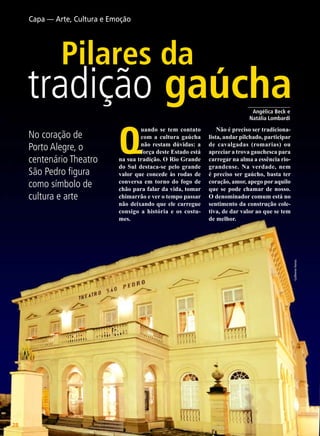 Capa — Arte, Cultura e Emoção

Pilares da

tradição gaúcha
Q

uando se tem contato
com a cultura gaúcha
não restam dúvidas: a
força deste Estado está
na sua tradição. O Rio Grande
do Sul destaca-se pelo grande
valor que concede às rodas de
conversa em torno do fogo de
chão para falar da vida, tomar
chimarrão e ver o tempo passar
não deixando que ele carregue
consigo a história e os costumes.

Não é preciso ser tradicionalista, andar pilchado, participar
de cavalgadas (romarias) ou
apreciar a trova gauchesca para
carregar na alma a essência riograndense. Na verdade, nem
é preciso ser gaúcho, basta ter
coração, amor, apego por aquilo
que se pode chamar de nosso.
O denominador comum está no
sentimento da construção coletiva, de dar valor ao que se tem
de melhor.

Guilherme Hornos

No coração de
Porto Alegre, o
centenário Theatro
São Pedro figura
como símbolo de
cultura e arte

_______________
Angélica Beck e
Natália Lombardi

28

BOA VONTADE

 