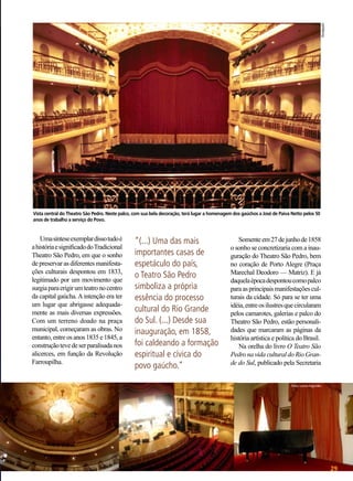 Divulgação

Vista central do Theatro São Pedro. Neste palco, com sua bela decoração, terá lugar a homenagem dos gaúchos a José de Paiva Netto pelos 50
anos de trabalho a serviço do Povo.

Uma síntese exemplar disso tudo é
a história e significado do Tradicional
Theatro São Pedro, em que o sonho
de preservar as diferentes manifestações culturais despontou em 1833,
legitimado por um movimento que
surgia para erigir um teatro no centro
da capital gaúcha. A intenção era ter
um lugar que abrigasse adequadamente as mais diversas expressões.
Com um terreno doado na praça
municipal, começaram as obras. No
entanto, entre os anos 1835 e 1845, a
construção teve de ser paralisada nos
alicerces, em função da Revolução
Farroupilha.

“(...) Uma das mais
importantes casas de
espetáculo do país,
o Teatro São Pedro
simboliza a própria
essência do processo
cultural do Rio Grande
do Sul. (...) Desde sua
inauguração, em 1858,
foi caldeando a formação
espiritual e cívica do
povo gaúcho.”

Somente em 27 de junho de 1858
o sonho se concretizaria com a inauguração do Theatro São Pedro, bem
no coração de Porto Alegre (Praça
Marechal Deodoro — Matriz). E já
daquela época despontou como palco
para as principais manifestações culturais da cidade. Só para se ter uma
idéia, entre os ilustres que circularam
pelos camarotes, galerias e palco do
Theatro São Pedro, estão personalidades que marcaram as páginas da
história artística e política do Brasil.
Na orelha do livro O Teatro São
Pedro na vida cultural do Rio Grande do Sul, publicado pela Secretaria
Fotos: Lucian Fagundes

BOA VONTADE

29

 