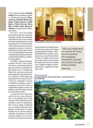 Guilherme Hornos

Um dos ambientes internos do Theatro São Pedro

obra de Educação e Promoção Social,
é uma das mais expressivas imagens
da capacidade de realização e da Solidariedade do Povo gaúcho, sendo a
prova de que é possível transformar
o Brasil, ao resgatar nossos jovens
das situações adversas que o destino
lhes impôs e devolvê-los à sociedade
como verdadeiros cidadãos, valentes,
determinados e orgulhosos do lugar
onde vivem.

“Não será simplesmente
um concerto de música,
será um momento
de congregação,
diretamente associado
aos princípios da Legião
da Boa Vontade.”
Maestro Cunha

TEMPLO DA NATUREZA
Lar e Parque Alziro Zarur, da LBV, em Glorinha/RS — Rodovia RS 030, km 19,
tel.: (51) 3487-1033.

Armando Kitamura

1952, o pianista austríaco Friedrich
Gulda mostra o seu talento ao público. Também passaram por lá Mary
Anderson, Sebastian Benda, Jörg
Demus, Eugène Ionesco, Cacilda
Becker, Marcel Marceau, Olavo
Bilac, Getúlio Vargas, Borges de
Medeiros, a Orquestra de Versalhes,
entre outros.
Em 1973, o local foi fechado
para reformas. Dois anos mais tarde,
atendendo a pedidos da comunidade
apreciadora da arte, foram iniciadas
as obras de restauração da casa, sendo
devolvida ao Povo em 28 de junho de
1984, dotada de modernos recursos,
equipamentos cênicos e sistema de
iluminação. Em agosto desse mesmo
ano, foi assinada portaria autorizando
o tombamento do prédio pelo Instituto do Patrimônio Histórico e Artístico
do Estado (Iphae).
Em 2006, o orgulho dos pampas
completa 148 anos. Antes, porém,
uma outra comemoração especial
promete acender as recordações do
Rio Grande do Sul. O Theatro São
Pedro se faz, mais uma vez, palco de
belas páginas da vida gaúcha, abrindo as cortinas em 20 de junho para
apresentar a Noite Cultural Emoções
e Memórias, festejando os 50 anos
de trabalho do jornalista, escritor e
compositor José de Paiva Netto na
Legião da Boa Vontade, a serem completados no dia 29 do mesmo mês, dia
dos santos Pedro e Paulo.
A escolha de Porto Alegre para
sede de um dos eventos comemorativos é providencial, pois é neste
solo que a LBV mantém um dos seus
modelares centros de atendimento.
Há 51 anos na cidade, a Instituição
tem sua trajetória permeada pelos
próprios acontecimentos da região.
Fundado em um terreno doado no
município de Glorinha (a 44 quilômetros da capital), em 23 de maio
de 1960, o Lar e Parque Alziro Zarur,

BOA VONTADE

31

 