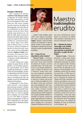 Emoções e Memórias

Sob a regência do maestro
Antônio Carlos Borges Cunha,
a Orquestra de Câmara Theatro
São Pedro apresentará, ao lado
do Coral Ecumênico LBV (composto por 100 vozes), grandes
sucessos musicais de autoria do
homenageado, entre elas Marcha
dos Soldadinhos de Deus (composição inicial de Paiva Netto
cantada, pela primeira vez, em
abril de 1960, pelas crianças do
Instituto São Judas Tadeu, onde o
Líder da Legião da Boa Vontade
colaborava voluntariamente);
Ave, Maria! Mater Jesus (dedicada ao Brasil); Deus é a nossa
Fortaleza, trecho do Oratório O
Mistério de Deus Revelado; Amar
com o Amor de Deus (dedicada à
mãe dele, Idalina Cecília); Cântico Suave; Prece para ter Tranqüilidade; Deus é a minha Força;
e Emmanuel Adolfo (dedicada ao
seu filho caçula).
O evento contará com a participação do grupo Raízes do Rio
Grande e de trovadores gaúchos.
Na oportunidade, Paiva Netto
receberá pessoalmente os cumprimentos de personalidades, amigos
e colaboradores da LBV. O encontro trará também a retrospectiva
sobre a sua trajetória de vida e de
trabalho em prol da Solidariedade
Altruística Ecumênica.
A composição O valor da gratidão marcará o encerramento
dessa festa que assinala o Jubileu
de Ouro do dirigente da LBV. Para
participar desse concerto especial,
basta fazer as reservas ligando
para o telefone: (11) 3225-4500
ou (51) 3325-7000. Se preferir,
dirija-se pessoalmente à LBV em
Porto Alegre/RS (Av. São Pedro,
esquina com Av. São Paulo, Bairro
São Geraldo).
32

BOA VONTADE

Reprodução RMTV

Capa — Arte, Cultura e Emoção

Maestro
tradicionalista
Maestro Cunha

Antônio Cunha trabalha, desde
1996, como regente convidado.
Há 3 anos, a convite da ilustre Eva
Sopher, assumiu o cargo de diretor
artístico da Orquestra. O músico
gaúcho recebeu a nossa equipe de
reportagem no próprio local em que
ocorrerá o evento e recordou histórias
da infância.

BV — Como foi sua
descoberta como músico?

Maestro Cunha — A música e
o som sempre foram necessidades
para mim. Nasci numa fazenda
no interior de Vacaria, na divisa
com Bom Jesus e fui criado nela.
Convivi com animais domésticos,
senti a relação do Homem com
a Natureza, ajudei meus pais,
que eram pequenos produtores
agropecuários. E mesmo não
tendo ambiente familiar no qual
se cultivava a música, não sei por
que eu tinha necessidade do som,
da música. Meus pais contavam
que meus brinquedos eram sempre inventar instrumentos e fazer
sons, ruídos. Comecei tocando
acordeão, trabalhei também com
música regional, do Rio Grande do
Sul. Toquei acordeão na Rádio Esmeralda, em Vacaria, e formei um
grupo regionalista que se chamava
Os Caudilhos. Atuei, nessa mesma
época, regendo coro e vim para a
Orquestra Sinfônica de Porto Ale-

erudito
gre como contrabaixista. Atualmente sou professor da URGS.
Meu mestrado e doutorado são na
área de composição musical.

BV — Falando da música
como algo a ser sentido
como hinos de louvor, o
que teremos no próximo 20
de junho, no palco do São
Pedro?

Maestro Cunha — Não é simplesmente a música pela música,
é um momento de congregação,
diretamente associado aos princípios da Legião da Boa Vontade,
ao exemplo de Paiva Netto nos
seus 50 anos de dedicação ao Ser
Humano, de preocupação com os
problemas sociais que são muitos
em nosso País, e a LBV tem contribuído para amenizá-los. Estamos
com a Orquestra de Câmara do
Theatro São Pedro reforçada com
músicos convidados e um coro de
mais de 100 vozes para interpretar
as canções dele, que são realmente
hinos de louvor. Observem os títulos: Deus é a minha Força. São
hinos de Solidariedade, de confiança na Paz, no Amor. Prece para ter
Tranqüilidade, é disto que todos
precisamos. Sentimo-nos honrados
em participar dessa homenagem
ao homem que é um símbolo da
Bondade, do Amor, da dedicação
ao Ser Humano.

 