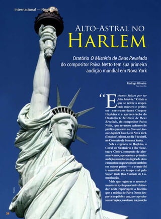 Internacional — Nova York

Alto-Astral no

Harlem
Oratório O Mistério de Deus Revelado
do compositor Paiva Netto tem sua primeira
audição mundial em Nova York
______________
Rodrigo Oliveira
Fotos: Vieira Filho

PhotoDisc

“E

34

BOA VONTADE

stamos felizes por ter
feito história.” O fato a
que se refere o respeitado maestro e professor norte-americano Gregory
Hopkins é a apresentação do
Oratório O Mistério de Deus
Revelado, do compositor Paiva
Netto, que arrancou aplausos do
público presente na Convent Avenue Baptist Church, em Nova York
(Estados Unidos), no dia 9 de abril,
no Concerto da Semana Santa.
Sob a regência de Hopkins, o
Coral do Santuário (The Sanctuary Choir), composto de afroamericanos, apresentou a primeira
audição mundial em inglês da obra
e encantou os que estavam também
em outros países — o evento foi
transmitido em tempo real pela
Super Rede Boa Vontade de Comunicação.
Mais que registrar o acontecimento em si, é imprescindível abordar nesta reportagem o fascínio
que a música de Paiva Netto desperta no público que, por apreciar
suas criações, o colocou na posição

 