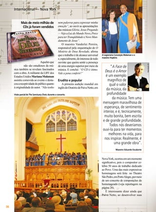 Internacional — Nova York

Aqueles que
não são estudiosos da música também se revelam fascinados
com a obra. A militante da LBV dos
Estados Unidos Mariana Malaman
assistiu comovida ao evento e destacou a receptividade do público quanto
à originalidade do autor. “Não tenho

nem palavras para expressar minha
emoção”, ao ouvir as apresentações
das músicas Glória, Jesus Pregando
— Vejo a Luz do Mundo Novo, Prece
para ter Tranqüilidade e Novo Mandamento de Jesus”.
O maestro Vanderlei Pereira,
responsável pela orquestração de O
Mistério de Deus Revelado, afirma
que o trabalho é de alcance universal
e, especialmente, do interesse de todo
ouvinte que queira sentir a presença
de uma energia superior por meio da
música. E conclui: “O CD é ótimo.
Vale a pena conferir!”

Erudito e popular

A primeira audição mundial em
inglês do Oratório de Paiva Netto, em

Visão parcial do The Sanctuary Choir, durante o concerto.

A Legionária Conceição Malaman e o
maestro Hopkins

“A Face de
Deus é o Amor
é um exemplo
magnífico de
qual o valor
da música, da
profundidade
da música. Tem uma
mensagem maravilhosa de
esperança, de sentimento
interior, e é, tecnicamente,
muito bonita, bem escrita
e de grande profundidade.
Todos nós deveríamos
ouvi-la para ter momentos
melhores na vida, para
nos inspirar. Realmente, é
uma grande obra”.
Maestro Eduardo Escalante

Nova York, ocorreu em um momento
significativo, pois o compositor celebra 50 anos de trabalho dedicado
ao Povo. Uma das mais expressivas
homenagens será feita no Theatro
São Pedro, em Porto Alegre, por meio
de um concerto de composições do
homenageado (veja reportagem na
página 28).
É interessante dizer ainda que
Paiva Netto, ao desenvolver suas

36

BOA VONTADE

Reprodução JEC

Mais de meio milhão de
CDs já foram vendidos

 