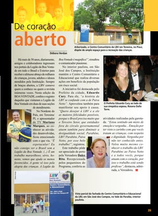 Débora Verdan

Em foco

De coração

Arborizado, o Centro Comunitário da LBV em Teresina, no Piauí,
dispõe de amplo espaço para a recreação das crianças.

Boa Vontade é magnífica!”, ressaltou
o comunicador piauiense.
No interior paulista, em São
José dos Campos, a Instituição
mantém o Centro Comunitário e
Educacional que realiza diversas
ações em benefício da população
em risco social.
A iniciativa foi destacada pelo
Prefeito da cidade, Eduardo
Cury. Para ele, “a história da
LBV se confunde com a de Paiva
Netto”. Aproveitou também para
manifestar seu apoio à causa.
“Quero desejar à LBV e a ele
as maiores felicidades possíveis,
porque o Brasil precisa muito que
o Terceiro Setor, que entidades
fora do círculo governamental
atuem também para diminuir a
desigualdade social. Parabéns,
LBV! Parabéns, Paiva
Netto, por esse belo
trabalho!”, registrou.
Este trabalho pôde
ser apreciado de perto
pela Vereadora Dulce
Rita. Recepcionada
pelos pequeninos do
Programa, conferiu as

O Prefeito Eduardo Cury ao lado de
sua simpática esposa, Rosana Dalla
Torre.

atividades realizadas pela garotada. “Estou sentindo um misto de
emoção e vergonha... Emoção por
ter visto o carinho com que vocês
tratam as crianças, com respeito
e dignidade. Vergonha por
não ter conhecido antes.
Valeu muito mesmo conhecer o trabalho da LBV.
Parabéns ao Paiva Netto
e a todos vocês, porque
atuam com o coração, por
isso o trabalho está sendo
profícuo”, destacou, admirada, a Vereadora.
Arquivo BV

Há mais de 50 anos, diariamente,
amigos e colaboradores ingressam
nos portais da Legião da Boa Vontade em todo o Brasil e Exterior para
receber o afetuoso abraço de milhares
de crianças, jovens, adultos e idosos
atendidos pela Instituição. Sempre
de braços abertos, a LBV comove
quem a conhece ou quem a revisita
inúmeras vezes. Nesta edição da
BOA VONTADE, confira o registro
daqueles que visitaram a Legião da
Boa Vontade em duas de suas seções
de atendimento.
No Nordeste do
País, em Teresina/
PI, o apresentador
de TV Mariano
Marques, ao conhecer as atividades desenvolvidas,
ficou emocionado
com o que viu. “É
espetacular! Eu
não consigo ver o Brasil sem a
Legião da Boa Vontade. (...) É um
trabalho maravilhoso, sério, honesto, vemos que ajuda os menos
favorecidos. A gente vê isso pela
alegria das crianças. A Legião da
Liliane Araújo

Débora Verdan

_____________
Débora Verdan

Fátima Pires

aberto

Vista parcial da fachada do Centro Comunitário e Educacional
da LBV, em São José dos Campos, no Vale do Paraíba, interior
paulista.

BOA VONTADE

39

 