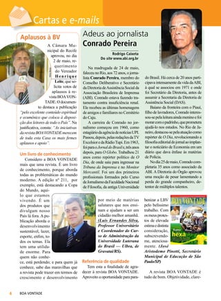 Vânia Besse

A Câmara Municipal do Recife
aprovou, no dia
2 de maio, requerimento
do Vereador
Henrique
Leite, que solicita votos de
aplausos à revista BOA VONTADE. O documento destaca a publicação
“pelo excelente conteúdo espiritual
e ecumênico que coloca à disposição dos leitores de todo o País”. Na
justificativa, consta: “As iniciativas
da revista BOA VONTADE merecem
de toda esta Casa os mais firmes
aplausos e apoio”.

Um livro de conhecimento

Considero a BOA VONTADE
mais que uma revista. É um livro
de conhecimento, porque aborda
todas as problemáticas do mundo
moderno. A edição nº 211, por
exemplo, está destacando a Copa
do Mundo, aquilo que estamos
vivendo. É um
dos produtos que
divulgam nosso
País lá fora. A publicação aborda o
desenvolvimento
sustentável, lazer,
esporte, enfim, todos os temas. Ela
tem uma utilidade enorme. Para
quem não conhece, está perdendo; e para quem já
conhece, sabe das maravilhas que
a revista pode trazer em termos de
crescimento e desenvolvimento



BOA VONTADE

Adeus ao jornalista
Conrado Pereira
______________
Rodrigo Caixeta
Do site www.abi.org.br

Na madrugada de 24 de maio,
faleceu no Rio, aos 72 anos, o jornalista Conrado Pereira, membro do
Conselho Deliberativo e Secretário
da Diretoria de Assistência Social da
Associação Brasileira de Imprensa
(ABI). Conrado estava fazendo tratamento contra insuficiência renal.
Ele recebeu as últimas homenagens
de amigos e familiares no Cemitério
do Caju.
A carreira de Conrado no jornalismo começou em 1960, como
estagiário da agência de notícias UPI.
Passou, depois, pelas redações da TV
Excelsior e da Rádio Tupi. Em 1963,
foi para o Jornal do Brasil e, três anos
depois, para O Globo. Trabalhou 21
anos como repórter político de O
Dia, de onde saiu para ingressar na
Tribuna da Imprensa e no Monitor
Mercantil. Foi um dos primeiros
profissionais formados pelo Curso
de Jornalismo da Faculdade Nacional
de Filosofia, da antiga Universidade
Liliane Cardoso

Aplausos à BV

por meio de matérias
salutares que nos ensinam e ajudam a ser um
cidadão melhor amanhã.
(Luis Ernandes Silva,
Professor Universitário
e Coordenador do Curso de Administração da
Universidade Luterana
do Brasil — Ulbra, de
Gravataí/RS).

Referência de qualidade

Tem esta a finalidade de agradecer à revista BOA VONTADE.
Aproveito a oportunidade para para-

Divulgação ABI Online

Cartas e e-mails

do Brasil. Há cerca de 20 anos participava intensamente da vida da ABI,
à qual se associou em 1971 e onde
foi Secretário da Diretoria, antes de
assumir a Secretaria da Diretoria de
Assistência Social (DAS).
Baiano da fronteira com o Piauí,
filho de lavradores, Conrado interessou-se pela leitura ainda menino e foi
morar com o padrinho, que prometera
ajudá-lo nos estudos. No Rio de Janeiro, destacou-se pela atuação como
repórter de O Dia, revolucionando a
filosofia editorial do jornal ao implantar o noticiário de Economia em um
diário que dava ênfase às matérias
de Polícia.
No dia 25 de maio, Conrado completaria 35 anos como associado da
ABI. A Diretoria do Órgão aprovou
uma moção de pesar lamentando a
perda do grande companheiro, detentor de múltiplos talentos.
benizar a LBV
pelo belíssimo
trabalho. Com
os meus protestos de elevada
estima e distinta
consideração,
subscrevendome, atenciosamente. (José
Aristodemo Pinotti, Secretário
Municipal de Educação de São
Paulo/SP)
A revista BOA VONTADE é
tudo de bom. Objetividade, clare-

 
