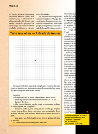 Medicina
por objetivo promover a regeneração
das células perdidas. Porém, até o
momento, não se observaram os
efeitos desejados. Os demais tratamentos citados não apresentam, no
atual estágio de desenvolvimento,
resultados satisfatórios ou oferecem

riscos demasiados.
Há também outro importante
caminho terapêutico. O papel dos
suplementos alimentares, como vitaminas e micronutrientes, está sendo
pesquisado na prevenção ou na atenuação da doença. Há inúmeros estudos

Teste seus olhos — A Grade de Amsler

A grade de Amsler é um teste rápido e simples para monitorar alterações
visuais em pacientes com degeneração macular. É recomendável que o teste
seja realizado algumas vezes a cada semana.
Instruções:
— Se você usa óculos de leitura, coloque-os para realizar o teste.
— Segure a grade na sua distância normal de leitura (35 a 45 cm).
— Cubra um dos olhos.
— Olhe a grade. Mantenha seu olho focado no ponto negro localizado
no centro da grade, por 30 segundos.
— Sem mover o olho do ponto central, observe as linhas que compõem
a grade. Todas as linhas devem estar retas e todos os quadrados devem
ser iguais. Não deve haver nenhuma área branca, escura ou distorcida na
grade.
— Ligue para o seu oftalmologista se você observar qualquer alteração
na sua visão.
—	 Use o mesmo procedimento para o outro olho.

44

BOA VONTADE

nesse sentido que indicam fortemente
ter havido benefício para os pacientes
que os utilizaram. Um desses estudos
é o AREDS (Age-Related Eye Disease Study) que preconizou o uso
de: Vitamina C (500mg); vitamina
E (400 UI); betacaroteno (vitamina
A — 15 mg); zinco (80 mg); e cobre
(2 mg).
Algumas pesquisas mostraram
também que as pessoas com a alimentação rica em vegetais de folhas
verdes, como o espinafre, têm menor
incidência de degeneração macular.
Esses vegetais são uma fonte rica de
luteína e zeaxantina, ambos pigmentos importantes para a mácula.
Como há outros estudos científicos
em andamento, no sentido de avaliar
possíveis nutrientes para a prevenção
da evolução da degeneração macular,
os médicos recomendam uma dieta
balanceada e a possibilidade de uso
de complementos polivitamínicos
e/ou antioxidantes, acompanhados
sempre de uma prévia avaliação
médica para uma segura indicação
da dieta mais adequada.
Antes de tudo, vale para os
olhos o que vale para todo o corpo.
Para uma vida saudável é necessário buscar os fatores ideais de
conservação da saúde, boa nutrição e exercícios físicos freqüentes,
evitando ou tratando os fatores de
risco. Visitas freqüentes ao seu
oftalmologista, especialmente
após os 50 anos, podem prevenir
ou detectar precocemente os problemas da visão. Os olhos são,
por sua complexidade e perfeição,
milagres da Natureza. Cabe a cada
um o zelo constante destes que são
nossas “janelas para a Vida”.
Outras informações na clínica:
Rua Visconde de Pirajá, 407
– sala 607 – Ipanema –
Rio de Janeiro/RJ,
telefone (21) 2521-6589.

 