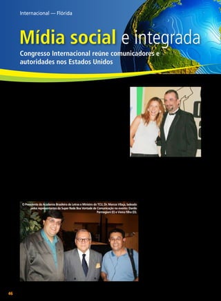 Internacional — Flórida

Mídia social e integrada
Congresso Internacional reúne comunicadores e
autoridades nos Estados Unidos
________________
Danilo Parmegiani

O

Segundo dados oficiais,
mais de três milhões de brasileiros vivem fora do país e
a ampla adesão internacional
a este congresso demonstra
quanto a imprensa brasileira
tem se estruturado em outros
países do mundo. Além do
ciclo de palestras, ocorreu a
9ª edição do Press Award, prêmio da imprensa brasileira nos
EUA entregue aos destaques
do ano em várias categorias.
A Super Rede Boa Vontade
A produtora de TV Maria Fulfaro e o jornalista
de Comunicação, mantida
e organizador do evento, Carlos Borges.
pela Fundação José de Paiva
Netto, foi convidada pelos organiza- de Ecumênica. No painel “Rádio”, foi
dores para apresentar seu papel de mostrada uma história que teve início
responsabilidade e transformação so- em 1949, com o programa Hora da
cial, conforme se resume no seu lema Boa Vontade, lançado por Alziro
Educação e Cultura, Alimentação, Zarur (1914-1979), na Rádio GloSaúde e Trabalho com Espiritualida- bo no Rio de Janeiro. Atualmente,
sob a liderança de Paiva Netto,
O Presidente da Academia Brasileira de Letras e Ministro do TCU, Dr. Marcos Vilaça, ladeado
essa mensagem é transmitida por
pelos representantes da Super Rede Boa Vontade de Comunicação no evento: Danilo
Parmegiani (E) e Vieira Filho (D).
inúmeras emissoras de rádio pelo
País, livros, revistas e periódicos,
além de sites, produtos fonográficos
e, a partir de 2000, também pela
televisão. “A palestra da Super
Rede Boa Vontade de Comunicação
enriqueceu o evento e demonstrou
a enorme credibilidade do trabalho
de Paiva Netto”, destacou o jornalista Carlos Borges, organizador do
evento, cumprimentando o DiretorPresidente da LBV pelos 50 anos de
serviços prestados à obra.
Vera Reis

despertar de cada dia prova
os efeitos da globalização no mundo. Muitos
anteviam que ela atingiria
diretamente a economia, o que logo
se atestou. Entretanto, é necessário
registrar que a informação tornouse instrumento poderoso e investir
nela é fator preponderante. O I
Congresso Internacional de Comunicação Brasileira, ocorrido de 25
a 27 de maio, em Fort Lauderdale,
na Flórida (EUA), é exemplo dessa
expansão.
Realizado no Broward Center
for the Performing Arts, o encontro
reuniu representantes de 250 veículos de comunicação brasileiros no
Exterior, além de mais de 100 jornalistas de países como Alemanha,
Austrália, Canadá, Inglaterra, Japão,
Brasil e Estados Unidos.

	

46

BOA VONTADE

Vera Reis

Fotos: Vieira Filho e Vera Reis

 