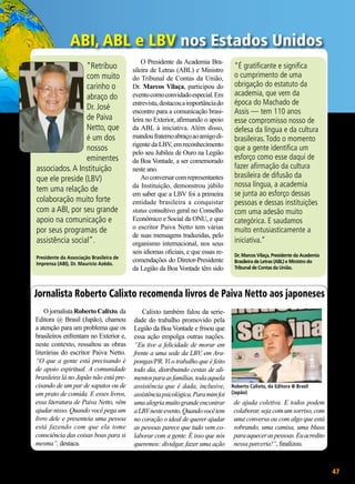 Vera Reis

ABI, ABL e LBV nos Estados Unidos
“Retribuo
com muito
carinho o
abraço do
Dr. José
de Paiva
Netto, que
é um dos
nossos
eminentes
associados. A Instituição
que ele preside (LBV)
tem uma relação de
colaboração muito forte
com a ABI, por seu grande
apoio na comunicação e
por seus programas de
assistência social”.
Presidente da Associação Brasileira de
Imprensa (ABI), Dr. Maurício Azêdo.

O Presidente da Academia Brasileira de Letras (ABL) e Ministro
do Tribunal de Contas da União,
Dr. Marcos Vilaça, participou do
evento como convidado especial. Em
entrevista, destacou a importância do
encontro para a comunicação brasileira no Exterior, afirmando o apoio
da ABL à iniciativa. Além disso,
mandou fraterno abraço ao amigo dirigente da LBV, em reconhecimento
pelo seu Jubileu de Ouro na Legião
da Boa Vontade, a ser comemorado
neste ano.
Ao conversar com representantes
da Instituição, demonstrou júbilo
em saber que a LBV foi a primeira
entidade brasileira a conquistar
status consultivo geral no Conselho
Econômico e Social da ONU, e que
o escritor Paiva Netto tem várias
de suas mensagens traduzidas, pelo
organismo internacional, nos seus
seis idiomas oficiais, e que essas recomendações do Diretor-Presidente
da Legião da Boa Vontade têm sido

“É gratificante e significa
o cumprimento de uma
obrigação do estatuto da
academia, que vem da
época do Machado de
Assis — tem 110 anos
esse compromisso nosso de
defesa da língua e da cultura
brasileiras. Todo o momento
que a gente identifica um
esforço como esse daqui de
fazer afirmação da cultura
brasileira de difusão da
nossa língua, a academia
se junta ao esforço dessas
pessoas e dessas instituições
com uma adesão muito
categórica. E saudamos
muito entusiasticamente a
iniciativa.”
Dr. Marcos Vilaça, Presidente da Academia
Brasileira de Letras (ABL) e Ministro do
Tribunal de Contas da União.

Jornalista Roberto Calixto recomenda livros de Paiva Netto aos japoneses
O jornalista Roberto Calixto, da
Editora @ Brasil (Japão), chamou
a atenção para um problema que os
brasileiros enfrentam no Exterior e,
neste contexto, ressaltou as obras
literárias do escritor Paiva Netto.
“O que a gente está precisando é
de apoio espiritual. A comunidade
brasileira lá no Japão não está precisando de um par de sapatos ou de
um prato de comida. E esses livros,
essa literatura de Paiva Netto, vêm
ajudar nisso. Quando você pega um
livro dele e presenteia uma pessoa
está fazendo com que ela tome
consciência das coisas boas para si
mesma”, destaca.

Calixto também falou da seriedade do trabalho promovido pela
Legião da Boa Vontade e frisou que
essa ação empolga outras nações.
“Eu tive a felicidade de morar em
frente a uma sede da LBV, em Arapongas/PR. Vi o trabalho que é feito
todo dia, distribuindo cestas de alimentos para as famílias, toda aquela
assistência que é dada, inclusive,
assistência psicológica. Para mim foi
uma alegria muito grande encontrar
a LBV neste evento. Quando você tem
no coração o ideal de querer ajudar
as pessoas parece que tudo vem colaborar com a gente. É isso que nós
queremos: divulgar, fazer uma ação

Roberto Calixto, da Editora @ Brasil
(Japão)

de ajuda coletiva. E todos podem
colaborar, seja com um sorriso, com
uma conversa ou com algo que está
sobrando, uma camisa, uma blusa
para aquecer as pessoas. Eu acredito
nessa parceria!”, finalizou.

BOA VONTADE

47

 
