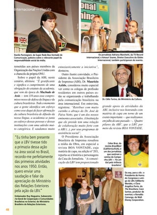 Vera Reis

Vera Reis

Internacional — Florida

Embaixador Ruy Nogueira, Subsecretário-Geral de Cooperação e Comunidades
Brasileiras no Exterior, do Ministério
Brasileiro de Relações Exteriores.

48

BOA VONTADE

Dr. Célio Turino, do Ministério da Cultura.

grande apoio às atividades da
ABI, inclusive nos honrando com
matéria de capa em torno de um
evento importante — que realizamos
em julho do ano passado —, ‘Quatro
pilares da ABI’, que a LBV, por
meio da revista BOA VONTADE,
Vieira Filho

“Eu tinha bem presente
que a LBV tivesse tido
a primazia dessa ação
na área social no Brasil,
recordo-me perfeitamente
das primeiras atividades
nos anos 1950. Então,
quero enviar uma
saudação e falar da
apreciação do Ministério
das Relações Exteriores
pela ação da LBV.”

entusiasticamente a iniciativa”,
destacou.
Outro ilustre convidado, o Presidente da Associação Brasileira
de Imprensa (ABI), Dr. Maurício
Azêdo, considerou muito especial
ver como os colegas de profissão
residentes em outros países estão se organizando e trabalhando
pela comunicação brasileira na
área internacional. Em entrevista,
registrou: “Retribuo com muito
carinho o abraço do Dr. José de
Paiva Netto, que é um dos nossos
eminentes associados. A Instituição
que ele preside tem uma relação
de colaboração muito forte com
a ABI (...), por seus programas de
assistência social”.
O Presidente da Associação
Brasileira de Imprensa ressaltou
a mídia da Obra, em especial a
revista BOA VONTADE, cuja
matéria de capa, na edição nº 203,
reporta-se à história e personagens
da Casa do Jornalista. “A comunicação da LBV tem proporcionado

Vieira Filho

remetidas aos países membros da
Organização das Nações Unidas com
a chancela da própria ONU.
Sobre o papel da ABL neste
cenário, afirmou: “É gratificante
e significa o cumprimento de uma
obrigação do estatuto da academia,
que vem da época do Machado de
Assis — tem 110 anos esse compromisso nosso de defesa da língua e da
cultura brasileiras. Todo o momento
que a gente identifica um esforço
como esse daqui de fazer afirmação
da cultura brasileira de difusão da
nossa língua, a academia se junta
ao esforço dessas pessoas e dessas
instituições com uma adesão muito categórica. E saudamos muito

Os jornalistas Adriana Marchetti, da TV Record
Internacional, e Amauri Soares, Diretor Executivo da Globo
Internacional, também participaram do evento.

Celso Braz, da
revista BrazilBest
(Califórnia/EUA), é
um dos jornalistas
que vestiram a
camisa da Campanha LBV — Fiz um
Gol pela infância
brasileira!
Vera Reis

Danilo Parmegiani, da Super Rede Boa Vontade de
Comunicação, palestra sobre o relevante papel da
responsabilidade social da mídia.

Da esq. para a dir.: o
Presidente de Honra
do Congresso e amigo da LBV, Edilberto
Mendes, e Clara
Angélica Porto, do
The Brasilians; Cacá
Santos, produtor de
eventos; e Ronaldo
Camargo, da Walt
Disney Corporation.

 