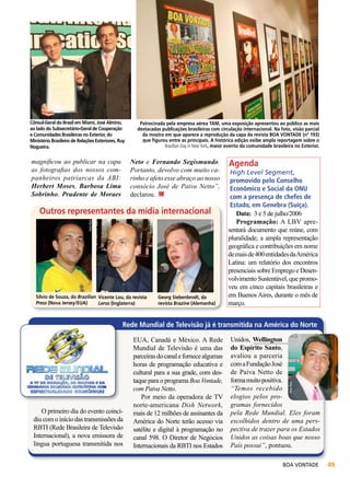 Cônsul-Geral do Brasil em Miami, José Almino,
ao lado do Subsecretário-Geral de Cooperação
e Comunidades Brasileiras no Exterior, do
Ministério Brasileiro de Relações Exteriores, Ruy
Nogueira.

magnificou ao publicar na capa
as fotografias dos nossos companheiros patriarcas da ABI:
Herbert Moses, Barbosa Lima
Sobrinho, Prudente de Moraes

Patrocinada pela empresa aérea TAM, uma exposição apresentou ao público as mais
destacadas publicações brasileiras com circulação internacional. Na foto, visão parcial
da mostra em que aparece a reprodução da capa da revista BOA VONTADE (nº 193)
que figurou entre as principais. A histórica edição exibe ampla reportagem sobre o
Brazilian Day in New York, maior evento da comunidade brasileira no Exterior.

Neto e Fernando Segismundo.
Portanto, devolvo com muito carinho e afeto esse abraço ao nosso
consócio José de Paiva Netto”,
declarou.

Silvio de Souza, do Brazilian Vicente Lou, da revista
Press (Nova Jersey/EUA)
Leros (Inglaterra)

Vera Reis

Vera Reis

Vieira Filho

Outros representantes da mídia internacional

Georg Siebenbrodt, da
revista Brazine (Alemanha)

Agenda

High Level Segment,
promovido pelo Conselho
Econômico e Social da ONU
com a presença de chefes de
Estado, em Genebra (Suíça).
Data: 3 e 5 de julho/2006
Programação: A LBV apresentará documento que reúne, com
pluralidade, a ampla representação
geográfica e contribuições em nome
de mais de 400 entidades da América
Latina: um relatório dos encontros
presenciais sobre Emprego e Desenvolvimento Sustentável, que promoveu em cinco capitais brasileiras e
em Buenos Aires, durante o mês de
março.

Rede Mundial de Televisão já é transmitida na América do Norte

O primeiro dia do evento coincidiu com o início das transmissões da
RBTI (Rede Brasileira de Televisão
Internacional), a nova emissora de
língua portuguesa transmitida nos

Unidos, Wellington
do Espírito Santo,
avaliou a parceria
com a Fundação José
de Paiva Netto de
forma muito positiva.
“Temos recebido
elogios pelos programas fornecidos
pela Rede Mundial. Eles foram
escolhidos dentro de uma perspectiva de trazer para os Estados
Unidos as coisas boas que nosso
País possui”, pontuou.
Vera Reis

EUA, Canadá e México. A Rede
Mundial de Televisão é uma das
parceiras do canal e fornece algumas
horas de programação educativa e
cultural para a sua grade, com destaque para o programa Boa Vontade,
com Paiva Netto.
Por meio da operadora de TV
norte-americana Dish Network,
mais de 12 milhões de assinantes da
América do Norte terão acesso via
satélite e digital à programação no
canal 598. O Diretor de Negócios
Internacionais da RBTI nos Estados

BOA VONTADE

49

 