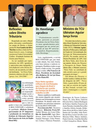 Respeitado em todo o Brasil
pelas relevantes contribuições
no campo do Direito, o ilustre
jurista Dr. Ives Gandra da Silva
Martins recebeu o título de Professor honoris causa. A outorga
ocorreu no Centro Universitário
Unifieo (Fundação Instituto de
Ensino para Osasco).
Ao ser saudado por representantes da LBV, agradeceu
e aproveitou para autografar o
livro Reflexões sobre Direito Tributário, de sua autoria, ao Líder
da Instituição. “Ao Paiva Netto,
fantástico defensor da vida. Com
apreço. Ives. 20/4/2006”.
za e informação
de qualidade.
No jornalismo
fala-se muito
em responsabilidade social, e
o Paiva Netto,
como grande
profissional
que é, tem seguido à risca esse mandamento.
A BOA VONTADE é referência
de qualidade. (Roberto Gomes,
apresentador da TV Imigrantes
e graduando em Jornalismo no
Instituto de Educação Superior
São Francisco de Assis, de Teófilo
Otoni/MG)

Dr. Havelange
agradece
“Profundamente sensibilizado, apresento ao prezado
Presidente José de Paiva Netto
os meus agradecimentos pela
mensagem que me enviou por
ocasião do meu 90º aniversário natalício. Respeitosamente,
João Havelange.”
Leio, regularmente, a revista
BOA VONTADE que, por sinal,
a cada edição, fica mais bonita,
com boas notícias e notáveis reportagens. Parabéns a todos os que
fazem a linda revista. Um grande
abraço a todos. (Pai Francisco de
Osun, Presidente da Sociedade
Afro-Religiosa Ilé Asé iyá Osun,
de São Paulo/SP)

Paiva Netto agradece
milhares de manifestações
que chegam do Brasil e
do Exterior por ocasião
dos festejos de 50 anos de
trabalho na LBV.

Damos seqüência à publicação
dos nomes daqueles que encaminharam suas homenagens ao nosso
Presidente. Os demais serão contemplados nos próximos números
da revista BOA VONTADE.
Porciúncula/RJ: Honório
Mudesto. Ribeirão Preto/SP:
Aníbal Moraes da Costa Filho.
Rio de Janeiro/RJ: Agis Mendonça; Alan Lincon Barbosa
Amaral Paresqui; Célia Pimentel; Celina e Patrícia Pimentel;

Carolina Dutra

Arquivo BV

Reprodução RMTV

Reflexões
sobre Direito
Tributário

Ministro do TCU
Ubiratan Aguiar
lança livros
Em entrevista exclusiva, concedida à Rede Mundial de Televisão,
o Ministro do Tribunal de Contas da
União (TCU), Ubiratan Aguiar,
discutiu a Política para a Aplicação
do Fundo de Universalização dos
Serviços de Telecomunicações
(FUST). Na ocasião, enviou ao
Diretor-Presidente da LBV, José
de Paiva Netto, dois livros de
sua autoria: Idioma dos Pássaros
e Passageiro do Tempo. Nesta
última obra, o Ministro escreveu:
“Paiva Netto: na caminhada da
vida convido-o para ser o grande
passageiro do tempo”.
Em Idioma dos Pássaros, o
escritor saudou o Jubileu de Ouro
do dirigente da LBV: “Paiva
Netto, a quem dedica 50 anos de
sua vida ao exército da Legião
da Boa Vontade, servindo com
amor, a homenagem e o respeito
do autor”.
Domingos de Souza Linhares
Netto; Dr. Julio Bom; Edelzita
Oliveira Silva; Edson Rodrigues
de Freitas e família; Francisco de
Assis Periotto; Geraldo Paiva Rio
e família; Glória Arruda; Hildeliano Alves da Silva; João Carlos
Santos de Carvalho; João Portilho da Silva; Lícia Curvello; Luiz
Moreira Filho; Marco Antônio,
Paulo Estevão, Ivanilda Botelho
e Eliel Gonçalves Brum; Maria
BOA VONTADE



 