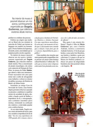 No interior do museu é
possível observar um rico
acervo, carinhosamente
organizado por Ângela
Gutierrez, que coleciona
oratórios desde menina.
perdiam no cotidiano das pessoas.
Embora sua origem seja medieval, no Brasil eles nos remetem às
caravelas de Cabral, que traziam na
bagagem um oratório em homenagem a Nossa Senhora da Esperança,
iniciando, assim, uma tradição que se
perpetuou pelos séculos seguintes.
No interior do museu é possível
observar um rico acervo, carinhosamente organizado por Ângela
Gutierrez, que coleciona oratórios
desde menina. Para a concretização
do projeto museológico, ela contou
com a parceria da Paróquia de Ouro
Preto, na pessoa do Padre Simões,
que adotou a idéia com entusiasmo.
Foram necessários três anos para
tornar real o sonho de salvaguardar
essas tradições e colocar ao alcance
do público um pouco da História do
Brasil e de Minas Gerais.
Instalados na antiga Casa do
Noviciado do Carmo, esses bonitos
objetos permitem observar o passado
no presente e estabelecer os padrões
morais da sociedade da época, descobrir a função social da Mulher, a
importância da fé, a miscigenação,
usos e costumes e encontrar o povo
mestiço, misturando na confecção
dos oratórios a criatividade popular
com a estética barroca.
Ao ser entrevistada, Ângela contou o início da história do local e, para
isso, ressaltou a importância do ato de
doar: “Eu tive essa experiência em
1998 quando abri o museu e doei a

coleção para o Instituto do Patrimônio Histórico e Artístico Nacional.
Foi uma experiência maravilhosa.
Eu acho que é um momento de lucidez que o colecionador tem e entende
que a coleção é mais forte que ele
e é preciso disponibilizá-la para o
público”.
Falou também das emoções que
sente quando pode compartilhar com
as pessoas um pouco desta herança
cultural brasileira. E refletiu alto: “Eu
acho que as nossas raízes religiosas
estão muito bem plantadas neste mu-

seu e ele é, além de tudo, um motivo
de reflexão”.
Mas quem é esta mineira brilhante? Ângela é filha de Flávio
Gutierrez, que, com a família
Andrade, montou a construtora
Andrade Gutierrez. E foi do pai que
herdou o amor pela Arte Brasileira,
sua história e também o gosto por
colecionar. E é graças a ela que no
Museu do Oratório podemos conhecer um pouco da religiosidade
brasileira e da vida social da Colônia
e do Império.

Obra de arte do
acervo do Museu
do Oratório

BOA VONTADE

51

 