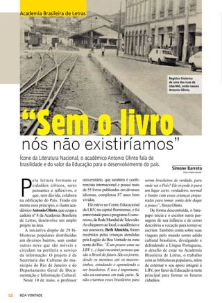 Academia Brasileira de Letras

Registro histórico
de uma das ruas de
Ubá/MG, onde nasceu
Antonio Olinto.

“Semexistiríamos”
o livro
nós não
Ícone da Literatura Nacional, o acadêmico Antonio Olinto fala de
brasilidade e do valor da Educação para o desenvolvimento do país.

P

ela leitura formam-se
cidadãos críticos, seres
pensantes e reflexivos, o
que, sem dúvida, colabora
na edificação do País. Tendo em
mente esse princípio, o ilustre acadêmico Antonio Olinto, que ocupa a
cadeira nº 8 da Academia Brasileira
de Letras, desenvolve um amplo
projeto na área.
A iniciativa dispõe de 29 bibliotecas populares distribuídas
em diversos bairros, sem contar
outras nove que são móveis e
circulam na periferia a serviço
da informação. O projeto é da
Secretaria das Culturas do município do Rio de Janeiro e do
Departamento Geral de Documentação e Informação Cultural.
Neste 10 de maio, o professor
52

BOA VONTADE

_____________
Simone Barreto
Fotos: Arquivo pessoal

universitário, que também é conferencista internacional e possui mais
de 55 livros publicados em diversos
idiomas, completou 87 anos bem
vividos.
Ele esteve no Centro Educacional
da LBV, na capital fluminense, e foi
entrevistado para o programa Ecumenismo, da Rede Mundial de Televisão.
Ao chegarem ao local, o acadêmico e
sua assessora, Beth Almeida, foram
recebidos pelas crianças atendidas
pela Legião da Boa Vontade na zona
norte do Rio. “É um prazer estar na
LBV. (...) Aqui encontrei pessoas que
são o Brasil do futuro. São os jovens,
desde os meninos até os maiorezinhos, estudando e aprendendo a
ser brasileiros. E isso é importante;
não encontramos em toda parte. Se
não criarmos esses brasileiros para

serem brasileiros de verdade, para
onde vai o País? Ele só pode ir para
um lugar certo, verdadeiro, normal
e bonito com essas crianças preparadas para tomar conta dele daqui
a pouco”, frisou Olinto.
De forma descontraída, o batepapo inicia e o escritor narra passagens de sua infância e de como
descobriu a vocação para tornar-se
escritor. Também conta sobre suas
viagens pelo mundo como adido
cultural brasileiro, divulgando e
defendendo a Língua Portuguesa,
o desafio de estar na Academia
Brasileira de Letras, o trabalho
com as bibliotecas populares, além
de externar o seu apoio integral à
LBV, por fazer da Educação a meta
principal para formar os futuros
cidadãos.

 