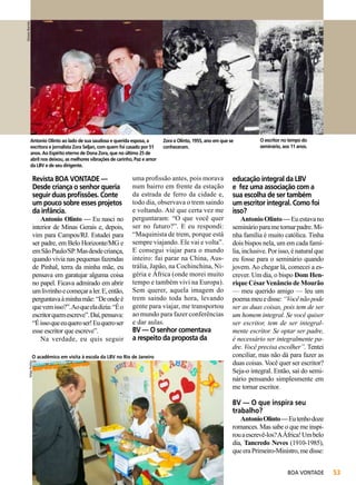Simone Barreto

Antonio Olinto ao lado de sua saudosa e querida esposa, a
escritora e jornalista Zora Seljan, com quem foi casado por 51
anos. Ao Espírito eterno de Dona Zora, que no último 25 de
abril nos deixou, as melhores vibrações de carinho, Paz e amor
da LBV e de seu dirigente.

Revista BOA VONTADE —
Desde criança o senhor queria
seguir duas profissões. Conte
um pouco sobre esses projetos
da infância.

Antonio Olinto — Eu nasci no
interior de Minas Gerais e, depois,
vim para Campos/RJ. Estudei para
ser padre, em Belo Horizonte/MG e
em São Paulo/SP. Mas desde criança,
quando vivia nas pequenas fazendas
de Pinhal, terra da minha mãe, eu
pensava em garatujar alguma coisa
no papel. Ficava admirado em abrir
um livrinho e começar a ler. E, então,
perguntava à minha mãe: “De onde é
que vem isso?”. Ao que ela dizia: “É o
escritor quem escreve”. Daí, pensava:
“É isso que eu quero ser! Eu quero ser
esse escritor que escreve”.
Na verdade, eu quis seguir

uma profissão antes, pois morava
num bairro em frente da estação
da estrada de ferro da cidade e,
todo dia, observava o trem saindo
e voltando. Até que certa vez me
perguntaram: “O que você quer
ser no futuro?”. E eu respondi:
“Maquinista de trem, porque está
sempre viajando. Ele vai e volta”.
E consegui viajar para o mundo
inteiro: fui parar na China, Austrália, Japão, na Cochinchina, Nigéria e África (onde morei muito
tempo e também vivi na Europa).
Sem querer, aquela imagem do
trem saindo toda hora, levando
gente para viajar, me transportou
ao mundo para fazer conferências
e dar aulas.

BV — O senhor comentava
a respeito da proposta da

O acadêmico em visita à escola da LBV no Rio de Janeiro
Felipe Freitas

Zora e Olinto, 1955, ano em que se
conheceram.

O escritor no tempo do
seminário, aos 11 anos.

educação integral da LBV
e fez uma associação com a
sua escolha de ser também
um escritor integral. Como foi
isso?

Antonio Olinto — Eu estava no
seminário para me tornar padre. Minha família é muito católica. Tinha
dois bispos nela, um em cada família, inclusive. Por isso, é natural que
eu fosse para o seminário quando
jovem. Ao chegar lá, comecei a escrever. Um dia, o bispo Dom Henrique César Venâncio de Mourão
— meu querido amigo — leu um
poema meu e disse: “Você não pode
ser as duas coisas, pois tem de ser
um homem integral. Se você quiser
ser escritor, tem de ser integralmente escritor. Se optar ser padre,
é necessário ser integralmente padre. Você precisa escolher”. Tentei
conciliar, mas não dá para fazer as
duas coisas. Você quer ser escritor?
Seja-o integral. Então, saí do seminário pensando simplesmente em
me tornar escritor.

BV — O que inspira seu
trabalho?

Antonio Olinto — Eu tenho doze
romances. Mas sabe o que me inspirou a escrevê-los? A África! Um belo
dia, Tancredo Neves (1910-1985),
que era Primeiro-Ministro, me disse:
BOA VONTADE

53

 