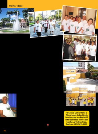 Melhor Idade

Um passeio pelo

Recife antigo
Idosos atendidos pela LBV na capital pernambucana
conhecem a história da cidade em rota turística

I

ntegrantes do Grupo de Convivência da Terceira Idade da LBV,
de Recife/PE, puderam voltar os
olhos ao passado e vislumbrar
capítulos da história da bela Veneza
brasileira. A iniciativa é da Secretaria
de Turismo da capital pernambucana
que, por meio do projeto Conheça
Melhor sua Cidade, possibilita aos
cidadãos um passeio histórico pelos
principais pontos turísticos.
O projeto é coordenado por
Mariinha Aschoff e tem a ajuda
da historiadora Isabel Gonçalves
Lima, que, durante o trajeto, explica as manifestações
políticas do bairro do
Recife e Santo Antonio,
as quais contribuíram
para o desenrolar do processo de independência
do Brasil.
No dia 10 de maio, o
senhor Severino Pereira de Lima, ao lado dos
amigos que também são
beneficiados pela Legião
da Boa Vontade, esteve no Palácio do
Campo das Princesas, instalado na
Praça da República. Para conhecer
56

BOA VONTADE

Fotos: Vânia Besse

o prédio construído em 1841, sede
do governo do Estado, os vovôs
e vovós foram divididos em dois
grupos de 20 pessoas. Lá, visitaram
o Salão de Banquetes, Sala de Recepções, Salão das Bandeiras, onde
ocorrem as solenidades do governo,
e, ainda, as salas dos Embaixadores e
Embaixatrizes — nesta última, o governante troca presentes com rainhas
que visitam o Estado.
Eles conheceram também os dormitórios do local e jardins projetados,
em 1937, por Burle Marx (19091994). Em seguida, foram para a
Praça da República, construída na
mesma época do Palácio do Governo
e do Teatro Santa Isabel, planejados
pelo arquiteto francês Louis Léger
Vauthier (1815-1877).
E o senhor Severino, feliz por
conhecer um pouco mais da história de sua terra natal, ao término
do passeio, sintetizou: “Só a LBV
para nos proporcionar essa alegria.
Com meus 66 anos estou vendo
coisas que nunca vi na minha vida
inteira, descobrindo a história.
Mas sempre há tempo para novas
descobertas”.

O Centro Comunitário e
Educacional da Legião da
Boa Vontade em Recife/PE
está localizado na Rua dos
Coelhos, 219, Boa Vista.
Telefone: (81) 3413-8600.

 