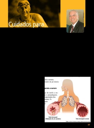 Daniel Trevisan

Cuidados para

evitar a asma

N

Walter Periotto

Fonte: Ministério da Saúde

este período em que se
aproxima o inverno, as
mudanças climáticas
bruscas causam o aumento da incidência de problemas
respiratórios. Tanto crianças como
os mais idosos são os mais afetados.
A prevalência da asma no idoso é
semelhante à dos grupos jovem e de
meia-idade, oscilando entre 4,5 e 8%.
Acredita-se que, aproximadamente,
50% dos casos de asma com início
na Terceira Idade ocorram durante
ou imediatamente após uma infecção
respiratória.
O não-diagnóstico da asma, que
é um problema em todos os grupos
etários, é maior nos idosos, pois o
tempo em anos de doença não detectada é superior, sendo classificada
em dois grupos: asma recorrente e
a enfermidade com início tardio. A
primeira pode manifestar-se na juventude e, apesar de aparentemente
curada, pode voltar a apresentar seus
sintomas na Terceira Idade. Já a asma
de início tardio costuma manifestarse após os 60 anos.
Para uma melhor qualidade de
vida, vale a observação dessas dicas
do Ministério da Saúde sobre como
evitar o agravamento do problema
e favorecer uma recuperação mais
tranqüila durante o tratamento:
Aqui estão alguns modos para
manter a casa livre de substâncias
que poderiam tornar sua respiração

mais difícil e tornar sua vida menos
saudável:

Cuidados com sua roupa
de cama:

Forre o colchão e travesseiros
com coberturas de plástico com zíperes. Lave as roupas de cama uma
vez por semana em água quente.
Lave cuidadosamente os travesseiros a seco uma vez por mês.

Ter um animal de
estimação pode não ser
uma boa idéia. Mas se tiver,
siga cuidadosamente as
seguintes instruções:

de ou a concentração de pólen é alta.
Use ar condicionado para esfriar
sua casa em vez de janelas abertas.
Fique longe de fumaça de cigarro.
Tome seus medicamentos exatamente como recomendação médica.

Procure ajuda médica
imediatamente se:

Tossir, chiar ou estiver com
falta de ar, até mesmo usando o
remédio.
Estiver resfriado ou com outra
infecção respiratória.
Tiver de usar a bombinha mais
do que 6 vezes por dia.
Outras informações: portal.saude.gov.br

Dê banho toda a semana.
Use o aspirador de pó diariamente.

Cuidados gerais a serem
tomados:

Fique longe de mofo e outras coisas que o prejudiquem.
Se fizer uso de vaporizador, limpe-o freqüentemente. Fique em lugar seguro
quando a umida-

BOA VONTADE

57

 