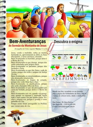 Bem-Aventuranças

do Sermão da Montanha de Jesus

Descubra o enigma

(Evangelho do Cristo, segundo Mateus, 5:1 a 12.)

Resp.: CONFIA EM JESUS!

Jesus, vendo a multidão, subiu ao monte.
Sentando-se, aproximaram-se Dele os Seus
Discípulos, e Jesus ensinava, dizendo:
Bem-Aventurados os humildes, porque deles é
o Reino do Céu.
Bem-Aventurados os que choram, porque eles
serão consolados pelo próprio Deus.
Bem-Aventurados os pacientes, porque eles
herdarão a Terra.
Bem-Aventurados os que têm fome e sede de
Justiça, porque eles terão o amparo da Justiça
Divina.
Bem-Aventurados os misericordiosos, porque
eles alcançarão misericórdia.
Bem-Aventurados os limpos de coração,
porque eles verão Deus face a face.
Bem-Aventurados os pacificadores, porque
eles serão chamados filhos de Deus.
Bem-Aventurados os que são perseguidos por
causa da Verdade, porque deles é o Reino do
Céu.
Bem-Aventurados sois vós, quando vos perseguem, quando vos injuriam e, mentindo, fazem
todo o mal contra vós por minha causa. Exultai e alegrai-vos, porque é grande o vosso
galardão no Céu.
Porque assim foram perseguidos os Profetas
que vieram antes de vós.

Mande sua foto, recadinho ou um desenho
para a página dos Soldadinhos de Deus. Não se
esqueça de colocar nome, idade e cidade onde
mora.
Rua Doraci, 90, Bom Retiro,
São Paulo/SP – CEP 01134-050
E-mail: info@elevacao.com.br

BOA VONTADE

59

 