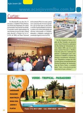 Ação Jovem LBV

de Juventude (PNJ). O evento contou
com a presença dos Jovens Legionários, que levaram para as discussões
o assunto Espiritualidade Ecumênica
e contou com a forte participação nas
oficinas relacionadas ao trabalho,
educação e cidadania, ajudando na
construção legal do texto do PNJ.
João Preda

Em Brasília/DF, nos dias 30 e 31
de março, o Auditório Nereu Ramos,
na Câmara dos Deputados, foi o palco
do Seminário Nacional de Juventude.
O encontro reuniu representantes de
movimentos jovens de todo o Brasil
para discutir o Projeto de Lei nº.
4.530, de 2004, do Plano Nacional

60

BOA VONTADE

Arivaldo Oliveira

www.acaojovemlbv.com.br
Curtas:

No Rio Grande do Norte, a Legião da Boa Vontade, em parceria
com o Natal Voluntários, participou
do Dia Global do Voluntariado Jovem edição 2006, que teve como
tema central Prevenir é Melhor.
Uma das ações foi a realização de
palestra e panfletagem para conscientizar os cidadãos a respeito das
doenças sexualmente transmissíveis. Voluntários e amigos da LBV
levaram faixas com pensamentos do
Diretor-Presidente da Instituição,
José de Paiva Netto, a exemplo
deste: “Aids: o vírus do preconceito
mata mais do que a doença”.

 