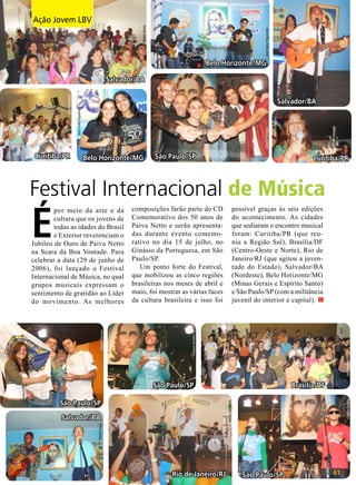 José Carlos Figueiredo

Nizete Souza

Ação Jovem LBV
Opinião

Belo Horizonte/MG

Curitiba/PR

Clayton Ferreira

Belo Horizonte/MG

Elisa Rodrigues

Salvador/BA
José Carlos Figueiredo

Elisa Rodrigues

Salvador/BA

São Paulo/SP

Curitiba/PR

Festival Internacional de Música
possível graças às seis edições
do acontecimento. As cidades
que sediaram o encontro musical
foram: Curitiba/PR (que reuniu a Região Sul), Brasília/DF
(Centro-Oeste e Norte), Rio de
Janeiro/RJ (que agitou a juventude do Estado), Salvador/BA
(Nordeste), Belo Horizonte/MG
(Minas Gerais e Espírito Santo)
e São Paulo/SP (com a militância
juvenil do interior e capital).

João Preda

Clayton Ferreira

composições farão parte do CD
Comemorativo dos 50 anos de
Paiva Netto e serão apresentadas durante evento comemorativo no dia 15 de julho, no
Ginásio da Portuguesa, em São
Paulo/SP.
Um ponto forte do Festival,
que mobilizou as cinco regiões
brasileiras nos meses de abril e
maio, foi mostrar as várias faces
da cultura brasileira e isso foi

Clayton Ferreira

É

por meio da arte e da
cultura que os jovens de
todas as idades do Brasil
e Exterior reverenciam o
Jubileu de Ouro de Paiva Netto
na Seara da Boa Vontade. Para
celebrar a data (29 de junho de
2006), foi lançado o Festival
Internacional de Música, no qual
grupos musicais expressam o
sentimento de gratidão ao Líder
do movimento. As melhores

André Luiz Abreu

São Paulo/SP

Brasília/DF
Clayton Ferreira

São Paulo/SP

Nizete Souza

Salvador/BA

Rio de Janeiro/RJ

São Paulo/SP

BOA VONTADE

61

 
