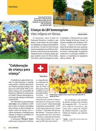 Vista parcial do Centro
Comunitário e Educacional da
LBV, em Manaus/AM, que está
localizado na Avenida Manicoré,
100, Cachoeirinha,
tel.: (92) 3215-7930.

Adriane Mafra

Acontece

O Amazonas, maior Estado da
Federação Brasileira, é também o que
abriga o maior número de etnias indígenas espalhadas ao longo da imensidão de
seu território. Ao todo, 64 tribos formam
numerosa população que influencia diretamente a maneira de ser do amazonense,
chegando mesmo a alcançar aqueles que
aqui escolhem morar. No Dia do Índio,
19 de abril, a data foi festejada no Centro

“Colaboração
de criança para
criança”
O trabalho da Legião da Boa Vontade vai além-fronteiras e empolga
outras nações. A família Saner prova
isso. Mesmo morando na Suíça, colabora com a LBV desde 1998, ao mobilizar crianças das comunidades de
Ramiswil e Mümliswil, pertencentes
ao Cantão* Soleura, para angariar recursos que são entregues à Instituição
em Recife/PE.
Por intermédio da pernambucana
Ana Saner, eles escolheram a LBV
para receber as doações arrecadadas
pelas crianças no país localizado na
região central da Europa. Ela e o
esposo retornaram à Instituição para
entregar os donativos recolhidos em
uma grande mobilização.
A pedagoga Margrit Saner
explica que os pequeninos da Suíça
62

BOA VONTADE

___________
Vânia Besse

____________
Adriane Mafra

Comunitário e Educacional da Legião
da Boa Vontade de diversas formas. As
crianças atendidas pelo Programa LBV:
Criança — Futuro no Presente! participaram de atividades tais como: gincanas,
criação de poesias, montagem e exposição
de murais e dramatização. Os pequenos
conheceram os principais trabalhos indígenas e a importância de respeitarem
todas as culturas.

Vânia Besse

Adriane Mafra

Crianças da LBV homenageiam
tribos indígenas em Manaus

se empenharam
na confecção de
artesanato, cartões de Natal e
bolos para serem
vendidos em prol
da Legião da Boa
Vontade. “As Família Saner e algumas das crianças amparadas pela LBV na
capital do frevo
crianças tiveram
muita força de vontade. É uma coEm retribuição, cada membro
laboração de criança para criança, da família recebeu uma camiseta
veio do coração”, disse emocionada da Campanha LBV— Fiz um Gol
a educadora, acrescentando: “A LBV pela infância brasileira!, que
é muito importante para as crianças conta com o apoio de craques
do Brasil”. Ana Saner, feliz por aju- do futebol brasileiro e personadar, afirmou: “Trouxemos, desta vez, lidades do Esporte, que cederam
uma quantia muito boa. Os meninos autógrafos.
e meninas se empenharam bastante.
Estou impressionada com o que vi * Cantão — unidade político-territorial em alguns países
europeus, como a Suíça.
aqui na LBV, tudo muito bonito”.

 