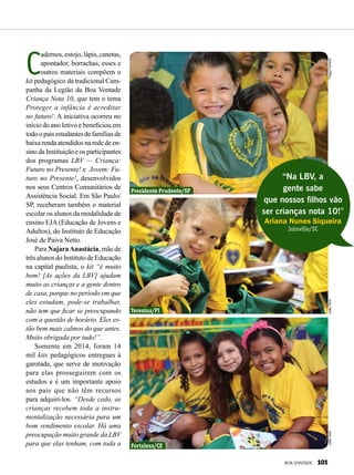 C
adernos, estojo, lápis, canetas,
apontador, borrachas, esses e
outros materiais compõem o
kit pedagógico da tradicional Cam-
panha da Legião da Boa Vontade
Criança Nota 10, que tem o tema
Proteger a infância é acreditar
no futuro!. A iniciativa ocorreu no
início do ano letivo e beneficiou em
todoopaísestudantesdefamíliasde
baixarendaatendidosnarededeen-
sino da Instituição e os participantes
dos programas LBV — Criança:
Futuro no Presente! e  Jovem: Fu-
turo no Presente!, desenvolvidos
nos seus Centros Comunitários de
Assistência Social. Em São Paulo/
SP, receberam também o material
escolar os alunos da modalidade de
ensino EJA (Educação de Jovens e
Adultos), do Instituto de Educação
José de Paiva Netto.
Para NajaraAnastácia, mãe de
três alunos do Instituto de Educação
na capital paulista, o kit “é muito
bom! [As ações da LBV] ajudam
muito as crianças e a gente dentro
de casa, porque no período em que
eles estudam, pode-se trabalhar,
não tem que ficar se preocupando
com a questão de horário. Eles es-
tão bem mais calmos do que antes.
Muito obrigada por tudo!”.
Somente em 2014, foram 14
mil kits pedagógicos entregues à
garotada, que serve de motivação
para elas prosseguirem com os
estudos e é um importante apoio
aos pais que não têm recursos
para adquiri-los. “Desde cedo, as
crianças recebem toda a instru-
mentalização necessária para um
bom rendimento escolar. Há uma
preocupação muito grande da LBV
para que elas tenham, com toda a
“Na LBV, a
gente sabe
que nossos filhos vão
ser crianças nota 10!”
Ariana Nunes Siqueira
Joinville/SC
Presidente Prudente/SP
Teresina/PI
Fortaleza/CE
ThiagoFerreiraLeillaToninLeillaTonin
BOA VONTADE 101
 