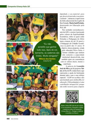 dignidade, o seu material; para
que desenvolvam toda a sua poten-
cialidade”, destacou a supervisora
da linha educacional da Legião da
BoaVontade,MariaSuelíPeriotto,
doutoranda em Educação pela
PUC-SP.
Nas unidades socioeducacio-
nais da LBV, o ensino é permeado
pelos valores da Espiritualidade
Ecumênica, sobre os quais estão
firmadas a Pedagogia do Afeto
(para crianças de até 10 anos) e
a Pedagogia do Cidadão Ecumê-
nico (a partir dos 11 anos). O
objetivo dessa proposta, criada
pelo educador Paiva Netto, é
formar cidadãos que tenham
não somente a capacidade
intelectual desenvolvida, mas
também ajam em consonância
com os valores éticos, morais e
espirituais.
A palavra de Leonaldo
José da Silva, pai da pequena Tai-
ná, de Recife/PE, traduz bem o que
representa a ajuda da Instituição
durante todo o ano e esse reforço
especial. “ALBVnos acolheu e deu
oportunidade para minha filha ter
educação. O kit pedagógico é uma
contribuição inesquecível, porque
não tenho recursos para comprar,
Baixe o leitor QR Code em seu celular
e/ou smartphone, fotografe o código
e assista ao vídeo da Campanha
Criança Nota 10 — Proteger a infância
é acreditar no Futuro!.
“Eu não
acredito que ganhei
tudo isso, lápis de cor,
borracha, os cadernos são
lindos. Muito obrigada!”
Milena dos Santos
Anápolis/GO
Campanha Criança Nota 10!
Anápolis/GO
Ipatinga/MG
Piracicaba/SP
Ananindeua/PA
JoãoPredaÁlidaSantosManoelAfonsoFilhoKássiaBernarde
102 BOA VONTADE
 