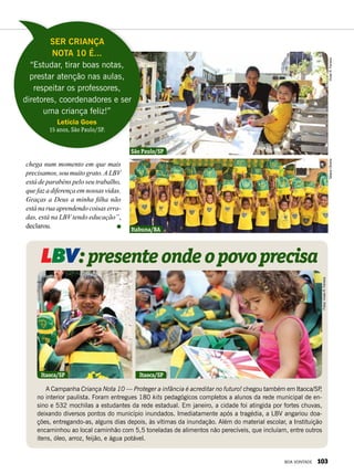 A Campanha Criança Nota 10 — Proteger a infância é acreditar no futuro! chegou também em Itaoca/SP,
no interior paulista. Foram entregues 180 kits pedagógicos completos a alunos da rede municipal de en-
sino e 532 mochilas a estudantes da rede estadual. Em janeiro, a cidade foi atingida por fortes chuvas,
deixando diversos pontos do município inundados. Imediatamente após a tragédia, a LBV angariou doa-
ções, entregando-as, alguns dias depois, às vítimas da inundação. Além do material escolar, a Instituição
encaminhou ao local caminhão com 5,5 toneladas de alimentos não perecíveis, que incluíam, entre outros
itens, óleo, arroz, feijão, e água potável.
LBV:presenteondeopovoprecisa
chega num momento em que mais
precisamos, sou muito grato.A LBV
está de parabéns pelo seu trabalho,
que faz a diferença em nossas vidas.
Graças a Deus a minha filha não
estánaruaaprendendocoisaserra-
das, está na LBV tendo educação”,
declarou.
Ser Criança
Nota 10 é...
“Estudar, tirar boas notas,
prestar atenção nas aulas,
respeitar os professores,
diretores, coordenadores e ser
uma criança feliz!”
Letícia Goes
15 anos, São Paulo/SP.
São Paulo/SP
Itabuna/BA
Itaoca/SP Itaoca/SP
VivianR.FerreiraTatianeOliveira
Fotos:VivianR.Ferreira
BOA VONTADE 103
 