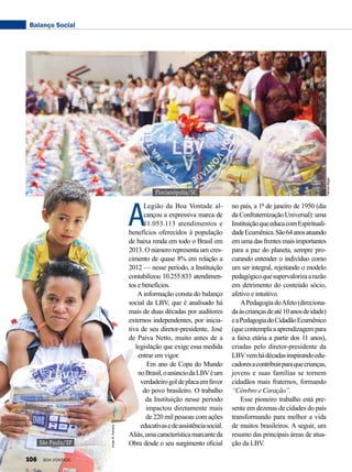 A
Legião da Boa Vontade al-
cançou a expressiva marca de
11.053.113 atendimentos e
benefícios oferecidos à população
de baixa renda em todo o Brasil em
2013. O número representa um cres-
cimento de quase 8% em relação a
2012 — nesse período, a Instituição
contabilizou 10.255.833 atendimen-
tos e benefícios.
A informação consta do balanço
social da LBV, que é analisado há
mais de duas décadas por auditores
externos independentes, por inicia-
tiva de seu diretor-presidente, José
de Paiva Netto, muito antes de a
legislação que exige essa medida
entrar em vigor.
Em ano de Copa do Mundo
noBrasil,oanúnciodaLBVéum
verdadeirogoldeplacaemfavor
do povo brasileiro. O trabalho
da Instituição nesse período
impactou diretamente mais
de 220 mil pessoas com ações
educativasedeassistênciasocial.
Aliás,umacaracterísticamarcanteda
Obra desde o seu surgimento oficial
no país, a 1º de janeiro de 1950 (dia
da Confraternização Universal): uma
InstituiçãoqueeducacomEspirituali-
dadeEcumênica.São64anosatuando
em uma das frentes mais importantes
para a paz do planeta, sempre pro-
curando entender o indivíduo como
um ser integral, rejeitando o modelo
pedagógicoquesupervalorizaarazão
em detrimento do conteúdo sócio,
afetivo e intuitivo.
APedagogiadoAfeto(direciona-
daàscriançasdeaté10anosdeidade)
eaPedagogiadoCidadãoEcumênico
(quecontemplaaaprendizagempara
a faixa etária a partir dos 11 anos),
criadas pelo diretor-presidente da
LBVvemhádécadasinspirandoedu-
cadoresacontribuirparaquecrianças,
jovens e suas famílias se tornem
cidadãos mais fraternos, formando
“Cérebro e Coração”.
Esse pioneiro trabalho está pre-
sente em dezenas de cidades do país
transformando para melhor a vida
de muitos brasileiros. A seguir, um
resumo das principais áreas de atua­
ção da LBV.
Florianópolis/SC
São Paulo/SP
FabíolaBigas
VivianR.Ferreira
Balanço Social
106 BOA VONTADE
 