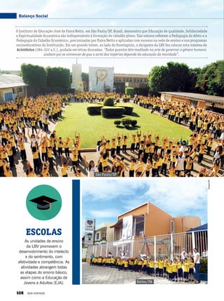 ESCOLAS
As unidades de ensino
da LBV promovem o
desenvolvimento do intelecto
e do sentimento, com
efetividade e competência. As
atividades abrangem todas
as etapas do ensino básico,
assim como a Educação de
Jovens e Adultos (EJA). Belém/PA
ArquivoBV
São Paulo/SP
O Instituto de Educação José de Paiva Netto, em São Paulo/SP, Brasil, demonstra que Educação de qualidade, Solidariedade
e Espiritualidade Ecumênica são indispensáveis à formação do cidadão pleno. Tais valores refletem a Pedagogia do Afeto e a
Pedagogia do Cidadão Ecumênico, preconizadas por Paiva Netto e aplicadas com sucesso na rede de ensino e nos programas
socioeducativos da Instituição. Em um grande totem, ao lado do frontispício, o dirigente da LBV fez colocar esta máxima de
Aristóteles (384-322 a.C.), grafada em letras douradas: “Todos quantos têm meditado na arte de governar o gênero humano
acabam por se convencer de que a sorte dos impérios depende da educação da mocidade”.
Balanço Social
108 BOA VONTADE
 