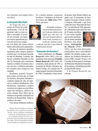 tais elementos será sempre forte e
inviolável.
A almejada liberdade
Ao longo das eras, o
estudo do Direito foi sendo
aperfeiçoado, a fim de dar
garantias cada vez mais só-
lidas à sociedade. O século
20, por exemplo, nos legou
um imenso aprendizado por
meiodesucessivasconquis-
tas civis diante das maiores dificul-
dades enfrentadas pelas populações.
Em face de inúmeros episódios
registrados pelos tempos, podemos
concluir que o ser humano necessita
do pão da liberdade. Contudo, não
haverá verdadeira liberdade se esta
não for iluminada pelo sentimento
fraternoesolidário.Orestantecorreo
risco do caos, e a História está repleta
de exemplos para comprovar essa
realidade.
Rendamos, portanto, homena-
gens a tantos ativistas que, ao longo
da História, almejaram liberdade e
condições dignas de vida, em espe-
cial as mulheres batalhadoras. Elas,
diariamente, empenham a própria
existêncianoamparoaosseusfilhos,
sejam eles biológicos, adotivos ou,
como costumo dizer, filhos que se
traduzememgrandesrealizaçõesem
benefício da Humanidade. Todas as
mulheres são mães.
Uma dessas brilhantes mulheres
foi a médica pediatra, sanitarista
brasileira e fundadora da Pastoral
da Criança, dra. Zilda Arns (1934-
2010), que disse:
—Otrabalhosocialpre-
cisademobilizaçãodasfor-
ças.Cadaumcolaboracom
aquilo que sabe fazer ou
comoquetemparaoferecer.
Deste modo, fortalece-se o
tecido que sustenta a ação,
e cada um sente que é uma célula de
transformação do país.
“Rascunho de Genebra”
Outra batalhadora foi Eleanor
Roosevelt (1884-1962), viúva do
presidentenorte-americanoFranklin
Delano Roosevelt (1882-1945). Ela
comandou, desde janeiro de 1947, a
Comissão de Direitos Humanos das
Nações Unidas, até a adoção dos 30
artigosnaquelememoráveldezembro
de 1948. Considerada a força motriz
do projeto, dona Eleanor liderou um
grupo com 18 integrantes de hete-
rogênea formação cultural, política
e religiosa, elaborando o que ficou
conhecidocomo“Ras­cunhodeGene-
bra”,emsetembrode1948,apresenta-
doesubmetidoàaprovaçãodosmais
de 50 países membros.
É com muito orgulho
querecordoaparticipa-
ção do ilustre jornalista
brasileiro, meu dileto
amigo, Austregésilo
de Athayde (1898-
1993), um dos mais destacados
colaboradores desse extraordinário
trabalho. Ele também ocupou a pre-
sidência da Academia Brasileira de
Letras (ABL), durante 34 anos, e do
ConselhodeHonraparaaConstrução
doParlamentoMundialdaFraternida-
deEcumênica,oParlaMundidaLBV,
em Brasília/DF, Brasil.
É de Eleanor Roosevelt esta
reflexão:
Eleanor Roosevelt liderou ativistas
dos direitos civis e políticos do mundo
inteiro. Juntos, puderam transformar
o sonho de uma declaração universal
em realidade. Na foto de 1949, a ex-
-primeira-dama dos EUA mostra pôster
em inglês. Ela foi fotografada também
com as versões em espanhol e francês.
Zilda Arns
ToraMartens
UNPhoto
AustregésilodeAthayde
ArquivoBV
BOA VONTADE 11
 