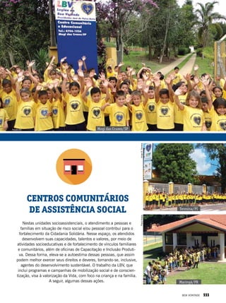 Nestas unidades socioassistenciais, o atendimento a pessoas e
famílias em situação de risco social e/ou pessoal contribui para o
fortalecimento da Cidadania Solidária. Nesse espaço, os atendidos
desenvolvem suas capacidades, talentos e valores, por meio de
atividades socioeducativas e de fortalecimento de vínculos familiares
e comunitários, além de oficinas de Capacitação e Inclusão Produti-
va. Dessa forma, eleva-se a autoestima dessas pessoas, que assim
podem melhor exercer seus direitos e deveres, tornando-se, inclusive,
agentes do desenvolvimento sustentável. O trabalho da LBV, que
inclui programas e campanhas de mobilização social e de conscien-
tização, visa à valorização da Vida, com foco na criança e na família.
A seguir, algumas dessas ações.
CENTROS COMUNITÁRIOS
DE ASSISTÊNCIA SOCIAL Teresina/PI
Mogi das Cruzes/SP
Maringá/PR
PauloAraújoVivianR.Ferreira
Arquivo BV
BOA VONTADE 111
 