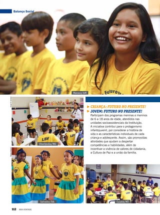 Cuiabá/MT
ArquivoBV
Salvador/BA
Criança: Futuro no Presente!
Jovem: futuro no presente!
Participam dos programas meninas e meninos
de 6 a 18 anos de idade, atendidos nas
unidades socioassistenciais da Instituição.
A iniciativa contribui para o protagonismo
infantojuvenil, por considerar a história de
vida e as características individuais de cada
criança e adolescente. Assim, são promovidas
atividades que ajudam a despertar
competências e habilidades, além de
incentivar a vivência de valores de cidadania,
a Cultura de Paz e a união da família.
Manaus/AM
Uberlândia/MG
TatianeOliveira
Vivian R. Ferreira
VivianR.Ferreira
Balanço Social
112 BOA VONTADE
 