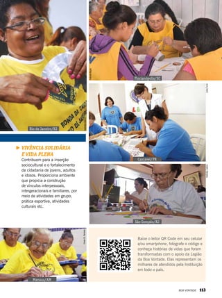 Vivência solidária
e vida plena
Contribuem para a inserção
sociocultural e o fortalecimento
da cidadania de jovens, adultos
e idosos. Proporciona ambiente
que propicia a construção
de vínculos interpessoais,
intergeracionais e familiares, por
meio de atividades em grupo,
prática esportiva, atividades
culturais etc.
Rio de Janeiro/RJ
Florianópolis/SC
Cascavel/PR
São Gonçalo/RJ
Manaus/AM
NatháliaValério
FabíolaBigas
LeillaToninNatháliaValério
VivianR.Ferreira
Baixe o leitor QR Code em seu celular
e/ou smartphone, fotografe o código e
conheça histórias de vidas que foram
transformadas com o apoio da Legião
da Boa Vontade. Elas representam os
milhares de atendidos pela Instituição
em todo o país.
BOA VONTADE 113
 