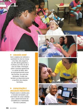 Cidadão-Bebê
Com o objetivo de melhorar a
qualidade de vida da criança
e da mãe, este programa
da LBV atende gestantes e
mulheres com filho de até 3
anos de idade. Orientação
sobre o processo gestacional
e a saúde do bebê, além
do acompanhamento social
das famílias, faz parte das
atividades. A ação visa
também ao desenvolvimento
e equilíbrio das relações
familiares.
Capacitação e
Inclusão Produtiva
Prepara jovens e adultos para
o mercado de trabalho, por
intermédio de cursos voltados
para o desenvolvimento de
competências e habilidades
técnicas e pessoais.
Liliane Cardoso
PriscilaPetrecaArquivoBV
Porto Alegre/RS
Poços de Caldas/MG
Cachoeiro do Itapemirim/ES
São Gonçalo/RJ
NatháliaValério
Balanço Social
114 BOA VONTADE
 