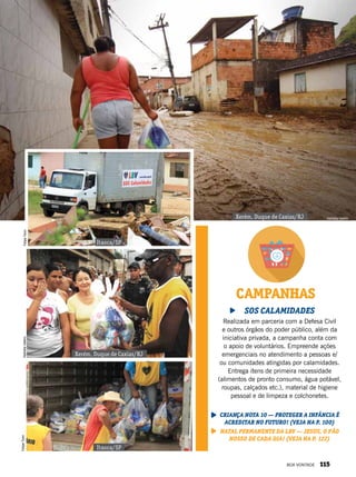 CAMPANHAS
SOS Calamidades
Realizada em parceria com a Defesa Civil
e outros órgãos do poder público, além da
iniciativa privada, a campanha conta com
o apoio de voluntários. Empreende ações
emergenciais no atendimento a pessoas e/
ou comunidades atingidas por calamidades.
Entrega itens de primeira necessidade
(alimentos de pronto consumo, água potável,
roupas, calçados etc.), material de higiene
pessoal e de limpeza e colchonetes.
Criança Nota 10 — Proteger a infância é
acreditar no futuro! (veja na p. 100)
Natal Permanente da LBV — Jesus, o Pão
Nosso de cada dia! (veja na p. 122)
Xerém, Duque de Caxias/RJ
Xerém, Duque de Caxias/RJ
Itaoca/SP
Itaoca/SP
NatháliaValérioFelipeTonin
FelipeTonin
Nathália Valério
BOA VONTADE 115
 